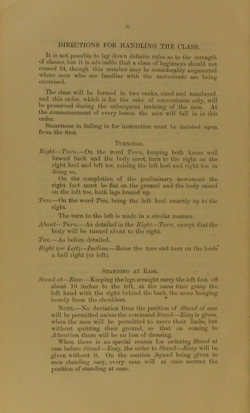 s DIRECTIONS FOR HANDLING THE CLASS. It is not possible to lay down definite rules as to the strength of classes, but it is advisable that a class of beginners should not exceed 24, though this number may be considerably augmented where men who are familiar with the movements are beinf exercised. ° The class will be formed in two ranks, sized and numbered, and this order, which is for the sake of convenience only, will be preserved during the subsequent training of the men. At the commencement of every les.sou the men will fall in in this order. Smartness in falling in for instruction must be insisteil iipou from the first. Turnings. Right—Turn.—On the word Turn, kee|iing both knees well braced back and the body erect, turn to the right on the right heel and left toe, raising the left heel and right toe in doing so. On the completion of the preliminar}’ movement the right foot must be fiat on the ground and the body raise<l on the left toe, both legs braced up. Two.—On the word Two, bring the left heel smartly u]) to the right. The turn to the left is made in a similar manner. About—Turn.—As detailed in the Right—Turn, except that the body will be turned about to the right. Two.—As before detailed. Right {or Iwft)—Incline.—Raise the tees and turn on the heels* a half riglit (or left). Standing at Ease. Stand at—Ease.—Keeping the legs straight carry the left foot oft about 10 inches to the left, at the .same time grasp the left hand with the right behind the back, the arms hanging loosely from the shoulders. * Note.—No deviation from the position of Stand at ease will be permitted unless the command *S7and—Easyis given, when the men will be permitted to move their limbs, but without quitting their ground, so that on coming to Attention there will be no loss of <lressing. When there is no special rea.son for ordering Stand at ease before Staml—Easy, the order to Stand—Easy will be given without it. On the caution Squad being given to men standing easy, every man will at once assume the position of standing at eiise.