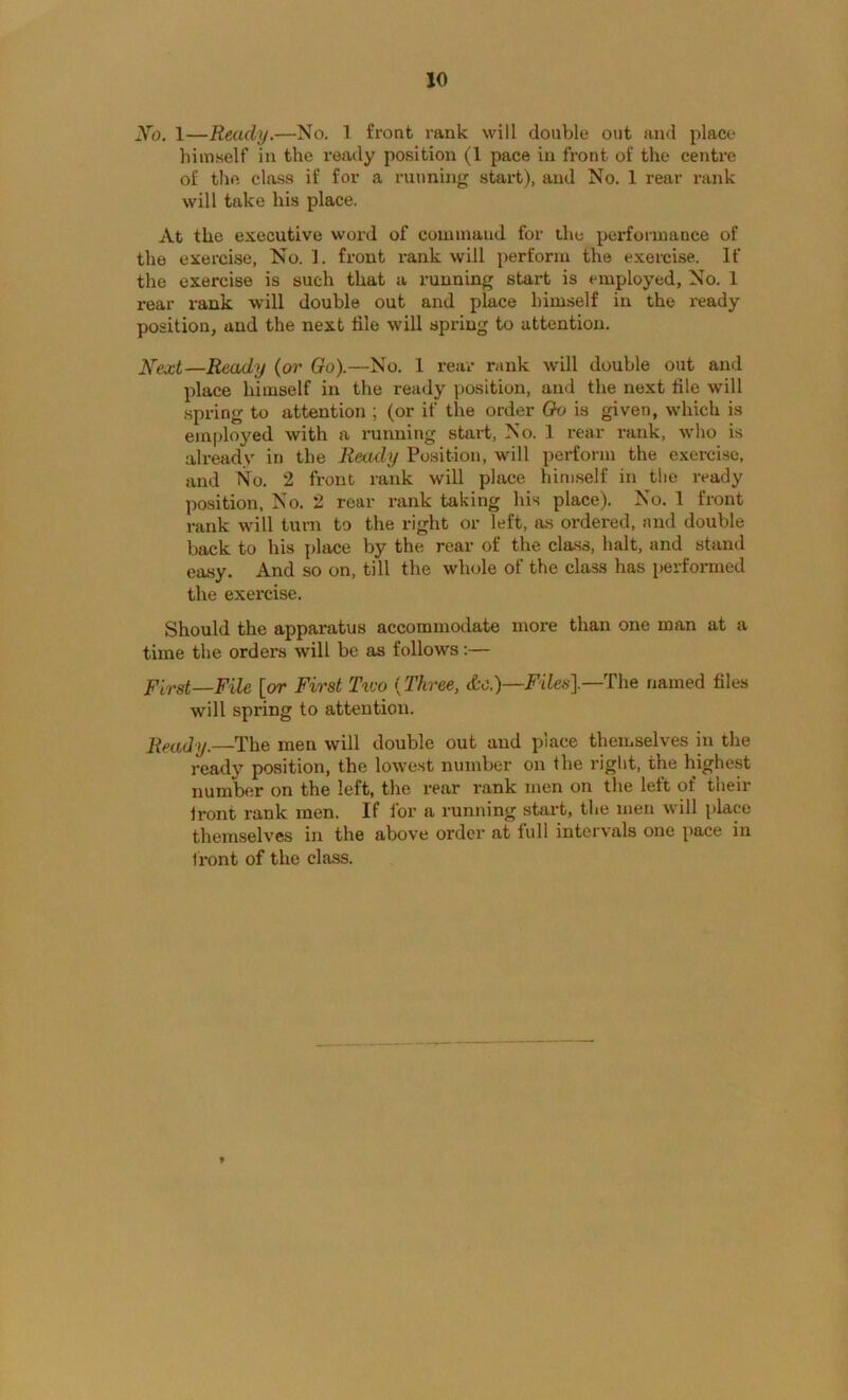 Xo. 1—Ready.—No. 1 front i-ank will double out and place himself in the reaily position (1 pace in front of the centi’e of the class if for a running start), and No. 1 rear rank will take his place. At the executive woi’d of command for the performance of the exercise, No. 3. front x-ank will perform the exercise. If the exercise is such that a running stai’t is employed. No. 1 rear rank will double out and place himself in the I'eady position, and the next file will spring to attention. 2^ext—Ready (or Go).—No. 1 I'eai- rank w'ill double out and place himself in the ready position, and the next file will spring to attention ; (or if the order Go is given, which is employed with a imnning start. No. 1 rear i*ank, who is already in the Ready Position, will perform the exercise, and No. 2 front rank will place himself in the ready position. No. 2 roar rank taking his place). No. 1 front rank will turn to the right or left, as ordered, and double back to his place by the rear of the cla.ss, halt, and stand easy. And so on, till the whole of the class has performed the exercise. Should the apparatus accommodate more than one man at a time the orders will be as follows:— First—File [or First Two (Three, &e.)—The named files will spring to attention. Ready.—The men will double out and place themselves in the ready position, the lowest number on the right, the highest number on the left, the rear rank men on the left of their Iront rank men. If for a running start, the men will place themselves in the above ordci* at full inteivals one pace in li'ont of the class.