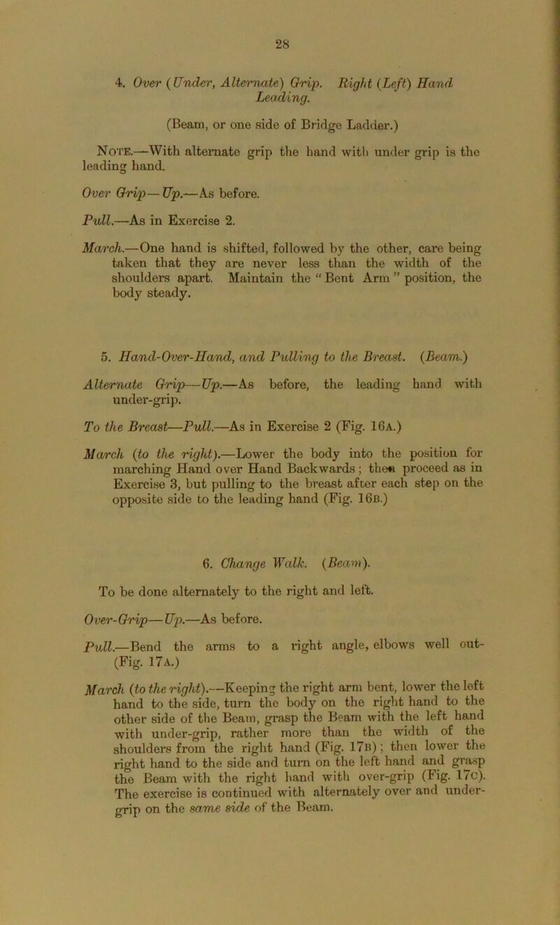 4. Over {Under, Alternate) Grip. Right {Left) Hand Leading. (Beam, or one side of Bridge Ladder.) Note.—With alternate grip the hand witli under grip is the leading hand. O Over Orip— Up.—As before. Pull.—As in Exercise 2. March.—One hand is shifted, followed by the other, care being taken that they are never less than the width of the shoulders apart. Maintain the “ Bent Ann ” position, the body steady. 5. Hand-Over-Hand, and Pullhig to the Breast. {Beam.) Alternate Orip—Up.—As before, the leading hand with under-grip. To the Breast—Pvll.—As in Exercise 2 (Fig. 16a.) March {to the right).—Lower the body into the position for marching Hand over Hand Backwards; the« proceed as in Exercise 3, but pulling to the breast after each step on the opposite side to the leading hand (Fig. 16b.) 6. Change Walk. {Beam). To be done alternately to the right and left. Over-Chip—Up.—As before. Pull.—Bend the arms to a right angle, elbows well out- (Fig. 17 a.) March {to the right).—Keeping the right arm bent, lower the loft hand to the side, turn the body on the right hand to the other side of the Beam, grasp the Beam with the left hand with under-grip, rather more than the width of the shoulders from the right hand (Fig. 17b) ; then lower the right hand to the side and turn on the left hand and gr^p the Beam with the right hand with over-grip (Fig. 1/c). The exercise is continued with alternately over and under- grip on the same side of the Beam.