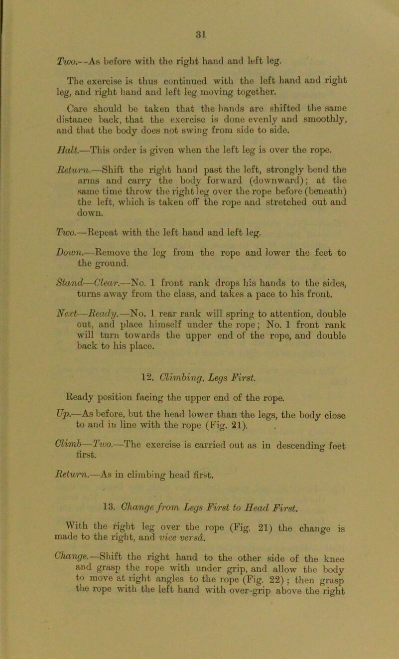 Two.—As before with the right hand and left leg. The exercise is thus continued with the left hand and right leg, and right hand and left leg moving together. Care should bo taken that the hands are shifted the same distance back, that the exercise is done evenly and smoothly, and that the body does not swing from side to side. Halt.—This order is given when the left leg is over the rope. Return.—Shift the right hand past the left, strongly bend the arms and caiTy the body forward (downward); at the same time throw the right leg over the rope before (beneath) the left, which is taken off the rope and stretched out and down. Two.—Repeat with the left hand and left leg. Down,—Remove the leg from the rope and lower the feet to the ground. Stand—Clear.—No. 1 front rank drops his hands to the sides, tunas away from the class, and takes a pace to his front. Next—Ready.—No. 1 rear rank will spring to attention, double out, and place himself under the rope; No. 1 front rank will turn towards the upper end of the rope, and double back to his place. 12. Climbing, Legs First. Ready position facing the upper end of the rope. Up.—As before, but the head lower than the legs, the body close to and in line with the rope (Fig. 21). Climb—Txvo.—The exercise is carried out as in descendino- feet first. ® Return.—As in climbing head first. 13. Change from Legs First to Head First. With the right leg over the rope (Fig. 21) the change is made to the right, and vice versd. Change.—Shut the right hand to the other side of the knee and grasp the rope with under grip, and allow the body to move at right angles to the rope (Fig. 22); then grasp tl»e rope with the leH hand with over-grip above the right