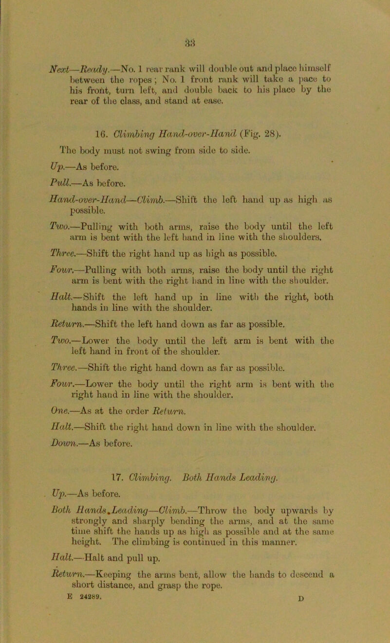 Next—Re/idy.—No. 1 rear rank will double out and place himself between the ropes; No. 1 front rank will take a pace to his front, turn left, and double back to his place by the rear of the class, and stand at ease. 10. Climbing Hami-over-llaml (Fig. 28). The body must not swing from side to side. i/p.—As before. Pull.—As before. Hand-over-Hand—Climb.—Shift the left liand up as high as possible. Two.—Pulling with both arms, raise the body until the left ai-m is bent with the left hand in line with the shoulders. Three.—Shift the right hand up as high as possible. Four,—Pulling with both arms, raise the body until the right ann is bent with the right hand in line with the shoulder. Halt.—Shift the left hand up in line with the right, both hands in line with the shoulder. Return.—Shift the left hand down as far as possible. Two.—Lower the body until the left arm is bent with the left hand in front of the shoulder. Three.—Shift the right hand down as far as possible. Four.—Lower the body until the right arm is bent with the right hand in line with the shoulder. One.—As at the order Return. Halt.—Shift the right hand down in line with the shoulder. Down.—As before. 17. Climbing. Both Hands Leading. . Uj).—As before. Both Hands ^Leading—Climb.—Throw the body upwards by strongly and sharply bending the arms, and at the same time shift the hands up as high as possible and at the same height. The climbing is continued in this manner. Halt.—Halt and pull up. Return.—Keeping the arms bent, allow the hands to descend a slioii; distance, and grasp the rope. E 242S9. n