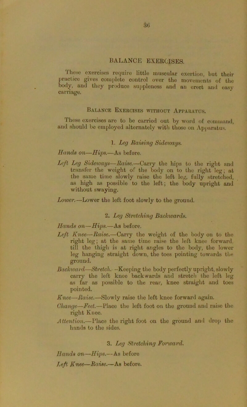 30 BALANCE EXERCISES. These exercises require little muscular exertion, but their practice gives complete control over the movements of the body, and they produce su[)plenoss and an erect and easy carriage. Balance Exercises without Apparatus. These exercises are to be carried out by word of command, and should be employed alternately with those on Apparatus. 1. Leg Raising Sideivays. Hands on—Hips.—As before. Left Leg Sideways—Raise.—Carry the hips to the right and transfer the weight of the body on to the right leg; at the same time slowly raise the left leg, fully stretched, as high as possible to the left; the body upright and without swaying. Lower.—Lower the left foot slowly to the ground. 2. Leg Stretching Backwards. Hands on—Hips.—As before. Left Knee—Raise.—Carry the weight of the body on to the right leg; at the same time raise the left knee forward, till the thigh is at right angles to the body, the lower leg hanging straight down, the toes pointing towards the ground. Backtvard—Stretch. —Keeping the body perfectly upright, slowly carry the loft knee backwards and stretch the left leg as far as possible to the rear, knee straight and toes pointed. Knee—Raise.—Slowly raise the left knee forward again. Change—Feet.—Place the left foot on the ground and raise the right Knee. Attention.—Place the right foot on the ground and droj) the hands to the sides. 3. Leg Stretching Forward. Hands on—Hips.—As before Left Knee—Raise.—^Aa before.