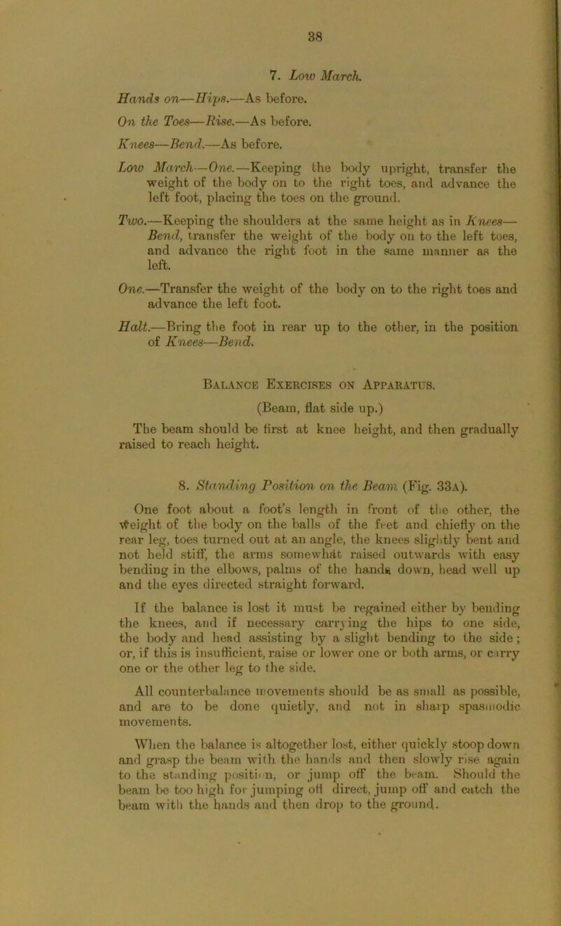 7. Loxo March. Hands on—Hips.—As before. On the Toes—Rise.—As before. Knees—Bend.—As before. Low March—One.—Keeping the body upright, transfer the weight of the body on to tlie right toes, and advance the left foot, placing the toes on the ground. Two.—Keeping the shoulders at the same height as in Ktiees— Bend, transfer the weight of the body on to the left toes, and advance the right foot in the same manner as the left. One.—Transfer the weight of the body on to the right toes and advance the left foot. Halt.—Bring tlie foot in rear up to the otlier, in the position of Knees—Bend. Balance Exercises on Apparatus. (Beam, flat side up.) The beam should be first at knee height, and then gradually raised to reach height. 8. Standing Position on the Beam (Fig. 33a). One foot about a foot’s length in front of the other, the ■v^eight of the body on the balls of the feet and chiefly on the rear leg, toes turned out at an angle, the knees sliglitly bent and not held stiff, the arms somewhat raised outwards with easy bending in the elbows, palms of the handy down, head well up and tlie eyes directed straight forward. If the balance is lost it must be regained either by beuding the knees, and if necessary Cfiri’^ing the hips to one side, the body and head aasisting by a slight bending to the side ; or, if this is insufficient, raise or lower one or both arms, or c.irry one or the other leg to the side. All counterbalance movements should be as small as possible, and are to be done quietly, and not in sharp spasmodic movements. When the balance is altogether lost, either quickly .stoop down and grasp the beam with the hands and then slowly rise again to the standing positi' n, or jump off the beam. Should the beam be too high for jumping oH direct, jump off and catch the beam with the hands and then drop to the ground.
