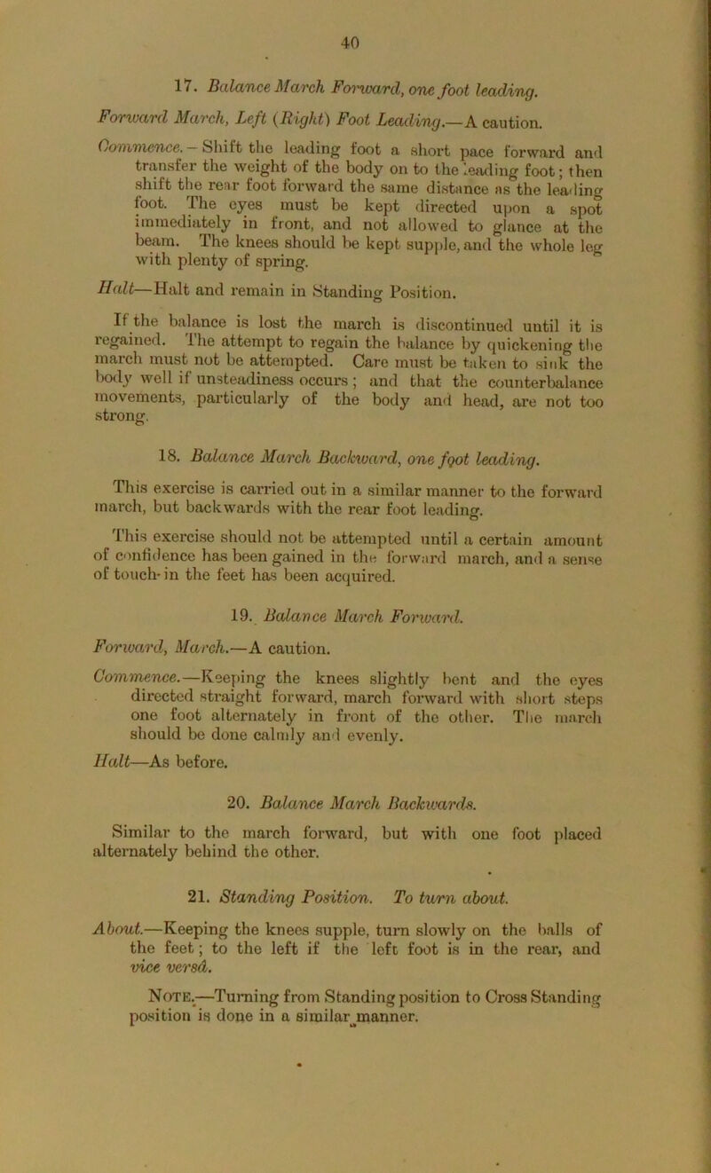 17. BalciTice March Foi’ward, one foot leading. Forward March, Left (Right) Foot Leading.—A caution. Oommence. Shift the lea-ding foot a sliort pace forward and transfer the weight of the body on to the leading foot j then shift the rear foot forward the same distance as the lea<ling foot. The eyes must be kept directed upon a spot immediately in front, and not allowed to glance at the beam. The knees should be kept supple, and the whole leg with plenty of spring. Halt—Halt and remain in Standing Position. If the balance is lost the march is discontinued until it is regained. Ihe attempt to regain the balance by quickening tlie march must not be attempted. Care must be taken to sink the lx)dy well if unsteadiness occurs; and that the counterbalance movements, particularly of the body and head, are not too strong. 18. Balance March Backward, one fgot leading. This exercise is carried out in a similar manner to the forward inarch, but backwards with the rear foot leading. C3 This exercise should not be attempted until a certain amount of confidence has been gained in the forward march, and a sense of touch-in the feet has been acquired. 19. Balance March Forward. Forward., March.—A caution. Commence.—Keeping the knees slightly bent and the eyes directed straight forward, march fonvard with short steps one foot alternately in front of the otlier. The march should be done calmly an<l evenly. Halt—As before. 20. Balance March Backwards. Similar to the march forward, but with one foot placed alternately behind the other. 21. Standing Position. To turn about. About.—Keeping the knees supple, turn slowly on the balls of the feet; to the left if the left foot is in the rear, and vice versd. Note.^—Turning from Standing position to Cross Standing po.sition is done in a similar^manner.