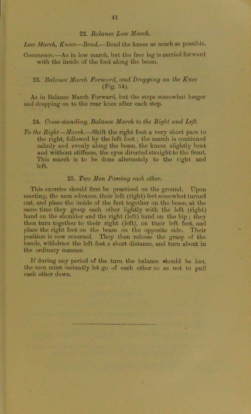 22. Balance Low March. Low March, Knees—Bend.—Bond the knees as much as possil)le. Commence.—As in low march, but the free leg is carried forward with the inside of the foot along the beam. 23. Bala,nee March Forward, and Dropping on the Knee (Fig. 34). As in Balance March Forward, but the steps somewhat longer and dropping on to the rear knee after each step. 24. Cross-standing, Baldnce March to the Right and Left. To the Right—March.—Shift the right foot a very short pace to the right, followed by the left foot; the march is continued calmly and evenly along the beam, the knees slightly bent and without stiffness, the eyes directed straight to the front. This march is to be done alternately to the right and left. 25. Two Men Passing each other. This exercise should first be practised on the ground. Upon meeting, the men advance, their left (right) feet somewhat turned out, and place the inside of the feet together on the beam, at the same time they grasp each other lightly with the left (right) hand on the shoulder and the right (left) hand on the hip ; they then turn together to their right (left), on tlueir left feet, and place the right feet on the beam on the opposite side. Their position is now reversed. They then release the grasp of the liands, withdraw the left feot a short distance, and turn about in the ordinary manner. If during any period of the turn the balance should be lost, the men must instantly let go of each other so as not to pull each other down.