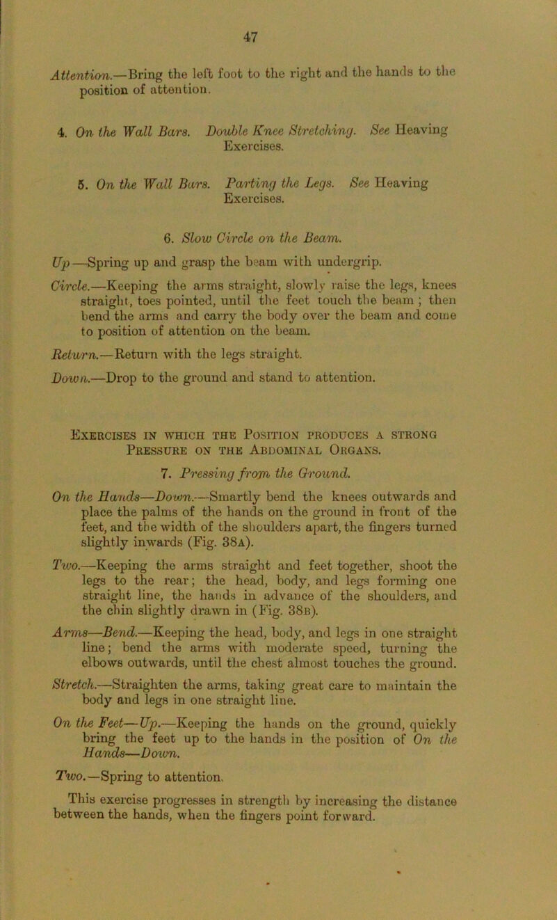Attention.—Bring the left foot to the right and the hands to the position of attention. 4. On the Wall Bara, Dovhle Knee Stretching. See Heaving Exercises. 6. On the Wall Bars. Parting the Legs. See Heaving Exercises. 6. Slow Circle on the Beam. Up—Spring up and grasp the beam with undergrip. Circle.—Keeping the arms straight, slowly raise the legs, knees straight, toes pointed, until the feet touch the beam ; then bend the arms and carry the body over the beam and come to position of attention on the beam. Return.—Return with the legs straight. Down.—Drop to the ground and stand to attention. Exercises in which the Position produces a strong Pressure on the Abdominal Organs. 7. Pressing from the Ground. On the Hands—Down.—Smartly bend the knees outwards and place the palms of the hands on the ground in front of the feet, and the width of the slioulders apart, the fingers turned slightly inwards (Fig. 38a). Tivo.—Keeping the arms straight and feet together, shoot the legs to the rear; the head, body, and legs forming one straight line, the hands in advance of the shoulders, and the chin slightly drawn in (Fig. 38b). Arms—Bend.—Keeping the head, body, and legs in one straight line; bend the arms with moderate speed, turning the elbows outwards, until the chest almost touches the ground. Stretch.—Straighten the arms, taking great care to maintain the body and legs in one straight line. On the Feet—Up.—Keeping the hands on the ground, quickly bring the feet up to the hands in the position of On the Hands—Down. Two.—Spring to attention. This exercise progresses in strength by increasing the distance between the hands, when the fingers point forward.