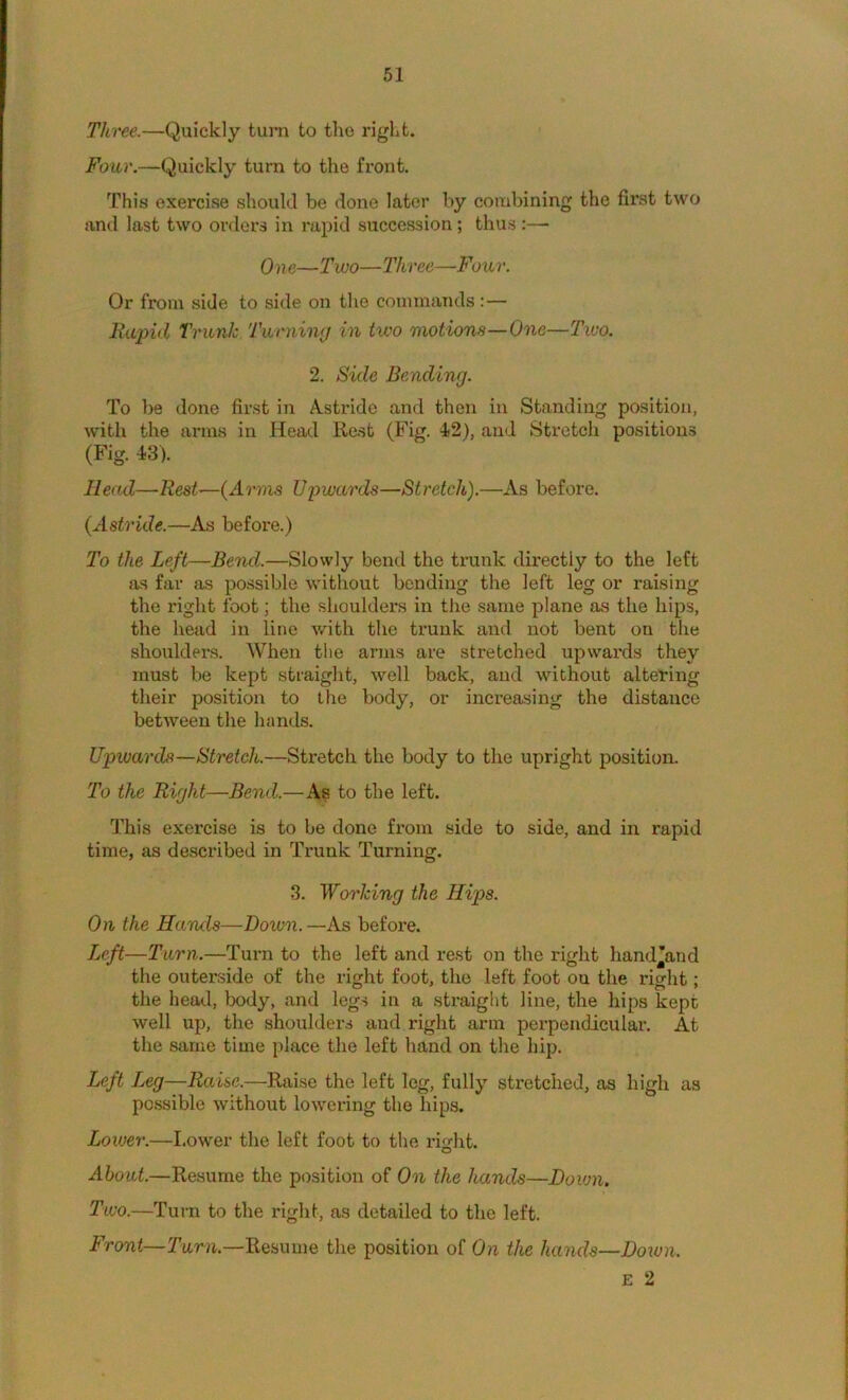 Three.—Quickly turn to the right. Four.—Quickly turn to the front. This exercise should be done later by combining the first two and last two orders in rapid succession; thus :— On e—Two—Three—Four. Or from side to side on the commands:— Rapid Trunk Turning in two motions—One—Two. 2. Side Bending. To be done first in Astride and then in Standing position, with the arms in Head Rest (Fig. 42), and Stretch positions (Fig. 43). Head—Rest—{Arms Upwards—Stretch).—As before. {Astride.—As before.) To the Left—Bend.—Slowly bend the trunk directly to the left as far as possible without bonding the left leg or raising the right foot; the shoulders in the same plane as the hips, the head in line v/ith the trunk and not bent on the shouldei's. When the arms are stretched upwards they must be kept straight, well back, and without altelring their position to the body, or increasing the distance between the hands. Upwards—Stretch.—Stretch the body to the upright position. To the Right—Bend.—As to the left. This exercise is to be done from side to side, and in rapid time, as described in Trunk Turning. 3. Working the Hips. On the Hands—Doivn.—As before. Left—Turn.—Turn to the left and rest on the right hand’and the outerside of the right foot, the left foot on the right; the head, body, and legs in a straight line, the hips kept well up, the shoulders and right arm perpendicular. At the same time place the left hand on the hip. Left Leg—Raise.—Raise the left leg, fully stretched, as high as possible without lowering the hips. Lower.—I.ower the left foot to the right. About.—Resume the position of On the hands—Down, Two.—Turn to the right, as detailed to the left. Front—Turn.—Resume the position of On the hands—Do^un. E 2