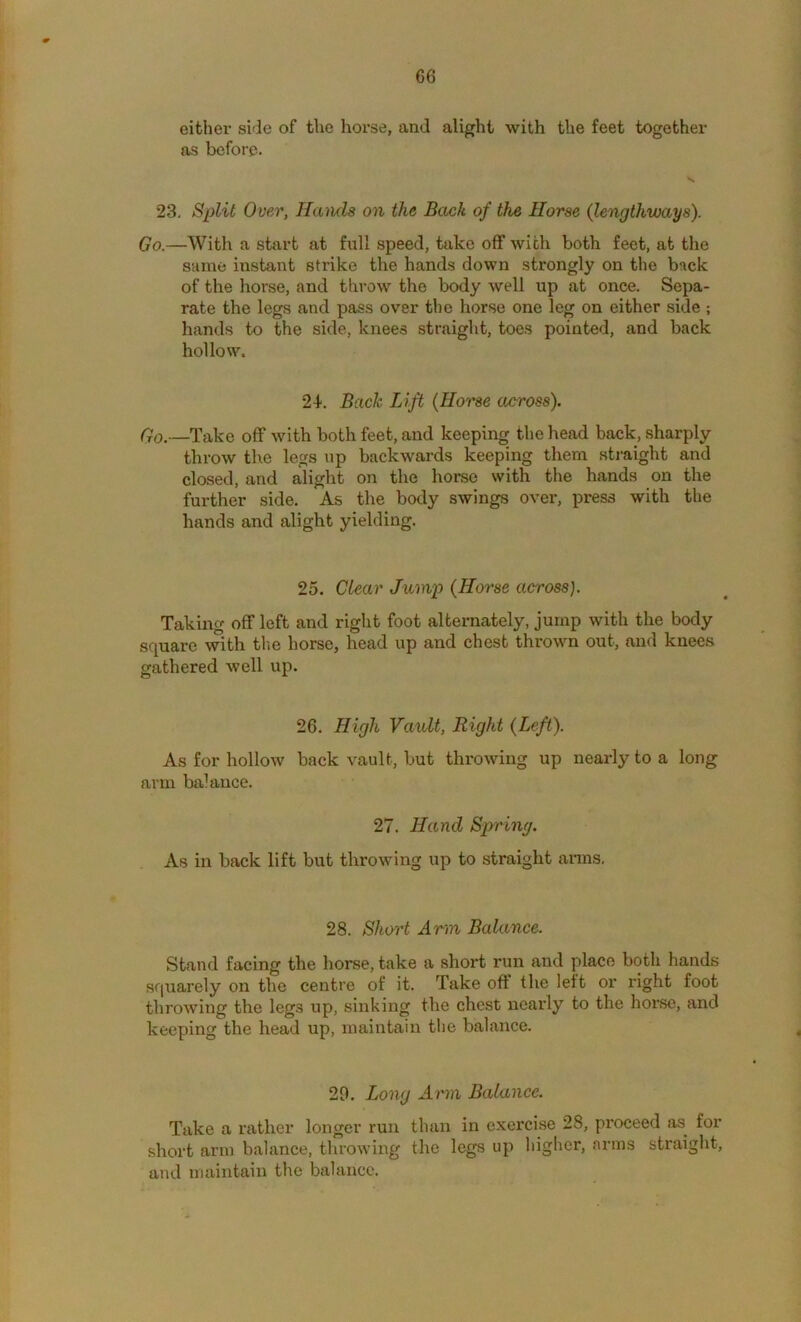 C6 either side of the horse, and alight with the feet together as before. 23, Split Over, Hands on the Back of the Horse (lengthways). Go.—With a start at full speed, take off with both feet, at the same instant strike the hands down strongly on the back of the horse, and throw the body well up at once. Sepa- rate the legs and pass over the horse one leg on either side ; hands to the side, knees straight, toes pointed, and back hollow. 2d. Back Lift {Horse across). Qo.—Take off wdth both feet, and keeping the head back, sharply throw the legs up backwards keeping them sti-aight and closed, and alight on the horse with the hands on the further side. As the body swings over, press with the hands and alight yielding. 25. Clear Jump {Horse across). Taking off left and right foot alternately, jump with the body square with tlie horse, head up and chest thrown out, and knees gathered well up. 26. High Vault, Right {Left). As for hollow back vault, but throwing up nearly to a long arm balance. 27. Hand Spring. As in back lift but throwing up to straight anns. 28. Short Arm Balance. Stand facing the horse, take a short run and place both hands squarely on the centre of it. Take oft' the left or right foot throwing the legs up, sinking the chest nearly to the hoi’Se, and keeping the head up, maintain the balance. 29. Long Arm Balance. Take a rather longer run than in exercise 28, proceed as for short arm balance, throwing the legs up higher, arms straight, and maintain the balance.