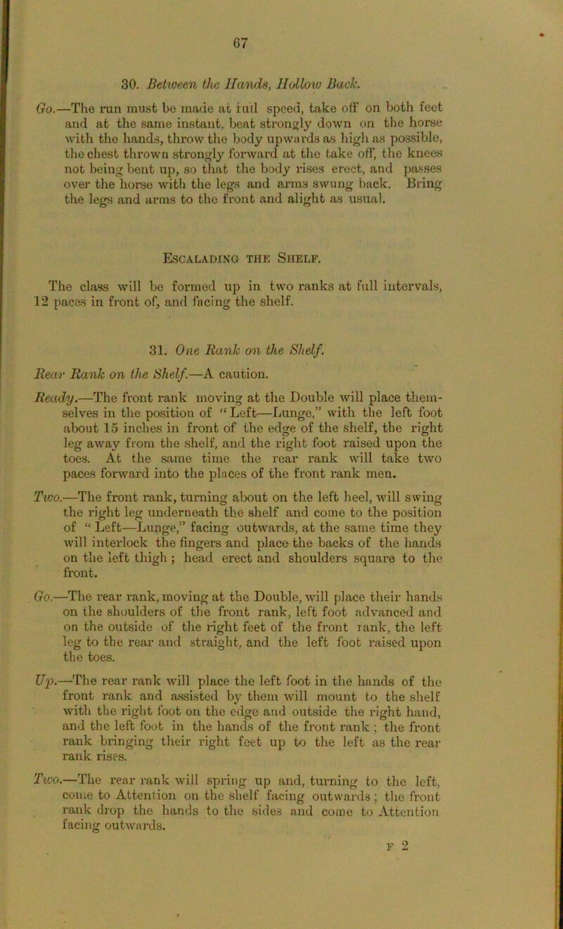 30. Between tJw Hands, Holloiu Back. Go.—The run must be made at iuil speed, take off on both feet and at the same instant, beat strongly down on the horse with the hands, throw the body upwards as liigli as possible, the chest thrown strongly forward at the teke off, the knees not being bout up, so that the body rises erect, and passes over the horse with the legs and arms swung back. Bring the legs and arms to the front and alight as usual. Escalading the Shelf. The class will be formed up in two ranks at full intervals, 12 paces in front of, and facing the shelf. 31. One Rank on the Shelf. Rear Rank on the Shelf.—A caution. Ready.—The front rank moving at the Double will place them- selves in the position of “ Left—Lunge,” with the left foot about 15 inches in front of the edge of the shelf, the right leg away from the shelf, and the right foot raised upon the toes. A.t the same time the rear rank will take two paces forward into the places of the front rank men. Tvjo.—The front rank, turning about on the left heel, will swing the right leg underneath the shelf and come to the position of “ Left—Lunge,” facing outwards, at the same time they will interlock the fingers and place the backs of the hands on the left thigh ; head erect and shoulders square to the front. Go.—The rear rank, moving at the Double, will place their hands on the shoulders of the front rank, left foot advanced and on the outside of the right feet of the front rank, the left leg to the rear and straight, and the left foot raised upon the toes. U^J.—The rear rank will place the left foot in the hands of the front rank and assisted by them will mount to the shelf with the right foot on the edge and outside the right hand, and the left foot in the hands of the front i-ank ; the front rank bringing their right feet up to the left as the rear rank rises. Tvjo.—The rear rank will spring up and, turning to the left, come to Attention on the shelf facing outwards; the front rank drop the hands to the sides and conoe to Attention facing outwards. F 2