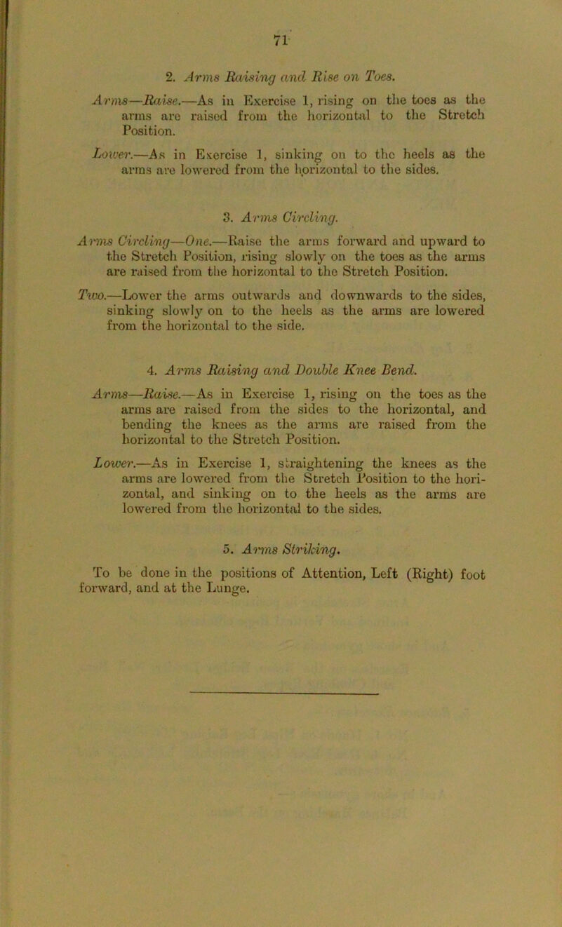 2. Arms Raviing and Rise on Toes. Anns—Raise.—As in Exercise 1, rising on the toes as the arms are raised from the horizontal to the Stretch Position. Lower.—As in Exercise 1, sinking on to the heels os the arras are lowered from the hprizontal to the sides. 3. Arms Girding. Amns Girding—One.—Raise the arms forwai'd and upward to the Stretch Position, rising slowly on the toes as the arms are raised from the horizontal to the Stretch Position. Two.—LoM^er the arms outwards and downwards to the sides, sinking slowly on to the heels as the arms are lowered from the horizontal to the side. 4. Arms Raising and Doable Knee Bend. Arms—Raise.—As in Exercise 1, rising on the toes as the arras are raised from the sides to the horizontal, and bending the knees as the arms are raised from the horizontal to the Stretch Position. Lower.—As in Exercise 1, straightening the knees as the arms are lowered from the Stretch Position to the hori- zontal, and sinking on to the heels as the arms are lowered from the horizontal to the sides. 5. Amns Striking. To be done in the positions of Attention, Left (Right) foot forward, and at the Lunge.