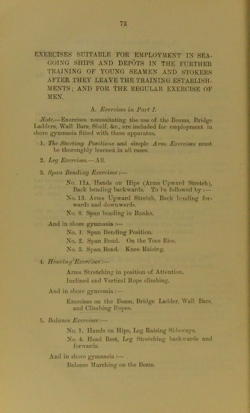 EXERCISES SUITABLE FOR EMPLOYMENT IN SEA- GOING SHIPS AND DEPOTS IN THE FURTHER TRAINING OF YOUNG SEAMEN AND STOKERS AFTER THEY LEAVE THE TRAINING ESTABLISH- ]\IENTS; AND FOR THE REGULAR EXERCISE OF MEN. A. Exercises in Part I. Note.—Exercises necessitating the use of the Beams, Bridge Ladders, Wall EarB, Shelf, &c., are included for employment in shore gymnasia fitted with these apparatus. 1. The Starting Positions and simple Arm Exercises must be thoroughlj’’ learned in all cases. 2. Leg Exercises.—All. 3. Span 'Bending Exercises :— No. 11a. Hands on Hips (Arms Upward Stretch), Back bending backwards. To be followed by:— No. 13. Arms Upward Stretch, Back bending for- wards and downwards. No. 8. Span bending in Ranks. And in shore gymnasia ;— No. 1. Span Bending Position. No. 2. Sjtan Bend. On the Toes Ri.se. No. 3. Span Bend. Knee Rai.sirg. 4. Heat'ing Exercises:— Ai'ms Stretching in position of Attention. Inclined and Vertical Rope climbing. And in shore gymnsaia:— Exercises on the Beam, Bridge Ladder, Wall Bars, and Climbing Ropes. 5. Balance Exercises:— No. 1. Hands on Hips, Leg Raising Sideways. No. 4. Head Rest, Leg Stretching backwards and forwards. And in shore gymnasia :— Balance Marching on the Beam.