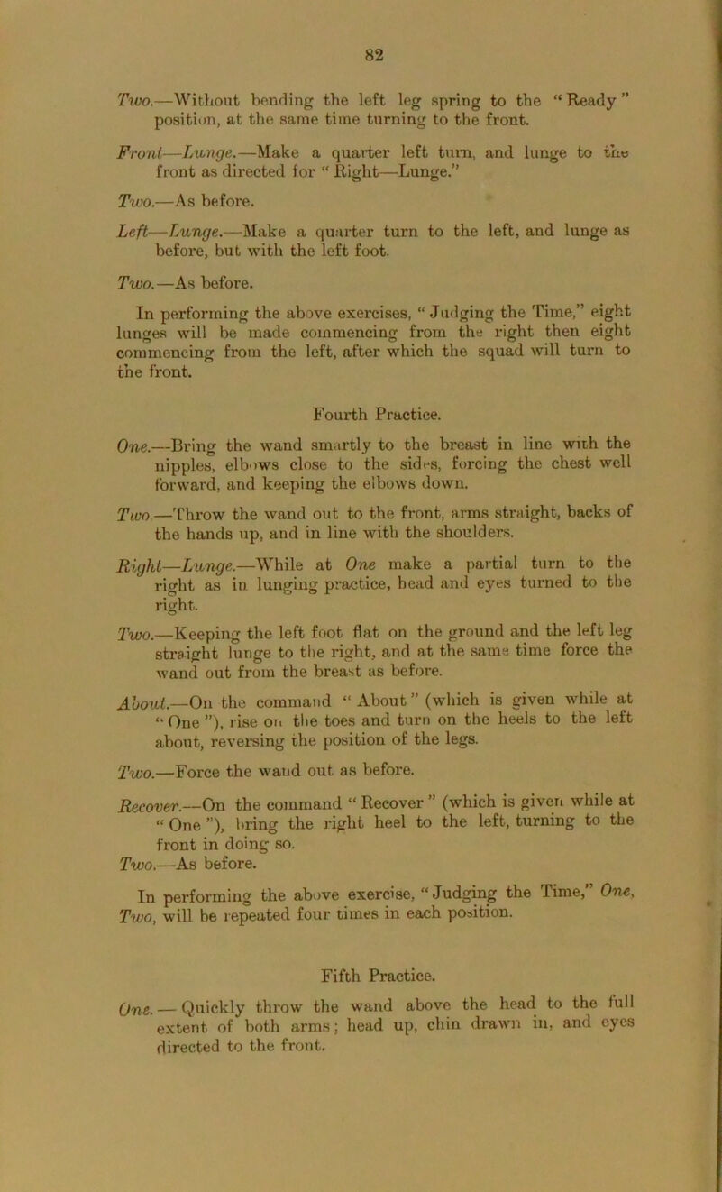 Two.—Without bending the left leg spring to the “Ready” position, at the same time turning to the front. Front—Luunge.—Make a quarter left turn, and lunge to th« front as directed for “ Right—Lunge.” Txvo.—As before. Left—Lunge.—Make a quarter turn to the left, and lunge as before, but with the left foot. Two.—As before. In performing the above exercises, “ Judging the Time,” eight lunges will be made commencing from the right then eight commencing from the left, after which the squad will turn to the front. Fourth Practice. —Bring the wand smartly to the breast in line with the nipples, elbows close to the sides, forcing the chest well forward, and keeping the elbows down. Tnjo—'t'hrow the wand out to the front, arms straight, backs of the hands up, and in line with the shoulders. Right—Lunge.—While at One make a partial turn to the right as iu lunging practice, bead and eyes turned to the right. Two.—Keeping the left foot flat on the ground and the left leg straight lunge to the right, and at the same time force the wand out from the breast as before. About.—On the command “About” (which is given while at “ One ”), rise ori the toes and turn on the heels to the left about, reversing the position of the legs. Two.—Force the wand out as before. Recover.—On the command “ Recover ” (which is giveri while at “ One ”), bring the right heel to the left, turning to the front in doing so. Two.—As before. In performing the above exercise, “Judging the Time,” One, Two, will be repeated four times in each position. Fifth Practice. QYig. — Quickly throw the wand above the head to the full extent of both arms; head up, chin drawn iu, and eyes directed to the front.