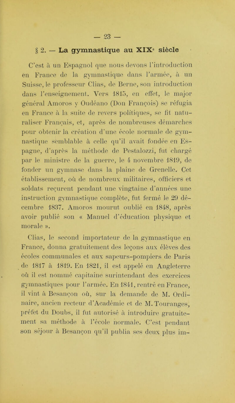 § 2. — La gymnastique au XIX® siècle C’est à un Espagnol rpio nous devons l’introduction en France de la gymnastique dans rarnice, à un Suisse, le professeur Clias, de Berne, son introduction dans renseignement. Vers 1815, en effet, le major général Amoros y Oudéano (Don François) se réfugia en France à la suite de revers politiques, se fit natu- raliser Français, et, après de nombreuses démarches pour obtenir la création d’une école normale de gym- nastique semblable à celle qu’il avait fondée en Es- pagne, d’après la méthode de Pestalozzi, fut chargé par le ministre de la guerin', le 4 novembre 1819, de fonder un gymnase dans la plaine de Grenelle. Cet établissement, où de nombreux militaires, officiers et soldats reçurent pendant une vingtaine d’années une instruction gvnmastique complète, fut fermé le 29 dé- cembre 1837. Amoros mourut oublié en 1848, après avoir publié son « Manuel d’éducation physique et morale ». Clias, le second importateur de la gymnastique en France, donna gratuitement des leçons aux élèves des écoles communales et aux sapeurs-pompiers de Paris de 1817 à 1819. En 1821, il est appelé en Angleterre oii il est nommé capitaine surintendant des exercices gymnastiques pour l’armée. En 1841, rentré en France, il vint à Besançon où, sur la demande de M. Ordi- naire, ancien i-ecteur d’Académie et de M. Touranges, préfet du Doubs, il fut autoidsé à introduire', gratuite- ment sa méthode à l’écoh; normale. C’est pendant son séjour à Besançon qu’il publia ses deux plus im-