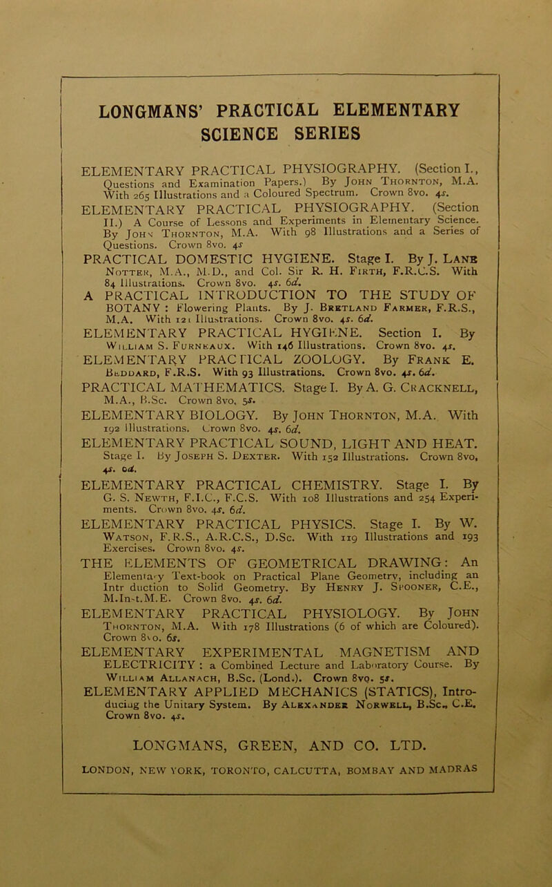 LONGMANS’ PRACTICAL ELEMENTARY SCIENCE SERIES ELEMENTARY PRACTICAL PHYSIOGRAPHY. (Section I., Questions and Examination Papers.) By John Thornton, M.A. With 26s Illustrations and a Coloured Spectrum. Crown 8vo. 4^. ELEMENTARY PRACTICAL PHYSIOGRAPHY. (Section II.) A Course of Lessons and Experiments in Elementary Science. By JoHs' Thornton, M.A. With 98 Illustrations and a Series of Questions. Crown 8vo. 4^ PRACTICAL DOMESTIC HYGIENE. Stage I. By J. Lanb Notter, .M.A., M.D., and Col. Sir R. H. Firth, F.R.C.S. With 84 Illustrations. Crown 8vo. 4^. (>d. A PRACTICAL INTRODUCTION TO THE STUDY OF BOTANY : Flowering Plants. By J. Brktland Farmer, F.R.S., M.A. With 121 Illustrations. Crown 8vo. 4^. (>d. ELEMENTARY PRACTICAL HYGIKNE. Section I. By Wjlliam S. Furneaux. With 146 Illustrations. Crown 8vo. 4^. ELEMENTAHY PRACnCAL ZOOLOGY. By Frank E. Beduard, F.R.S. With 93 Illustrations. Crown 8vo. 4J. 6a?. PRACTICAL MATHEMATICS. Stage I. By A. G. Cuacknell, M.A., H.Sc. Crown 8vo. 5^. ELEMENTARY BIOLOGY. By John Thornton, M.A. With 192 Illustrations. Crown 8vo. 4J. td. ELEMENTARY PRACTICAL SOUND. LIGHT AND HEAT. Stage 1. By Joseph S. Dexter. With 152 Illustrations. Crown 8vo, 4X. oU, ELEMENTARY PRACTICAL CHEMISTRY. Stage I. By G. S. Newth, F.I.C., F.C.S. With 108 Illustrations and 254 Experi- ments. Crown 8vo. 4f. 6d. ELEMENTARY PRACTICAL PHYSICS. Stage I. By W. Watson, F. R.S., A.R.C.S., D.Sc. With 119 Illustrations and 193 Exercises. Crown 8vo. 4r. THE ELEMENTS OF GEOMETRICAL DRAWING: An Elemerna'^y Text-book on Practical Plane Geometry, including an Intr duction to Solid Geometry. By Henry J. Spooner, C.E., M.In-t.M.E. Crown 8vo. 4^. 6d. ELEMENTARY PRACTICAL PHYSIOLOGY. By John Thornton, M.A. With 178 Illustrations (6 of which are Coloured). Crown 8'0. 6f. ELEMENTARY EXPERIMENTAL MAGNETISM AND ELECTRICITY : a Combined Lecture and Laboratory Course. By William Allanach, B.Sc. (Lond.). Crown 8vq. 5s, ELEMENTARY APPLIED MECHANICS (STATICS), Intro- ducing the Unitary System. By Alexander Norwbli., B.Sc., C.E. Crown 8vo. 4J. LONGMANS, GREEN, AND CO. LTD. LONDON, NEW YORK, TORONTO, CALCUTTA, BOMB.'VY AND MADRAS