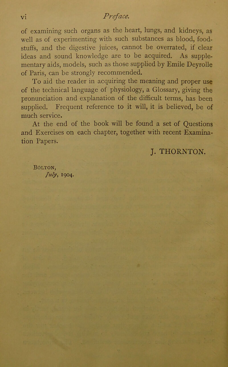 of examining such organs as the heart, lungs, and kidneys, as well as of experimenting with such substances as blood, food- stuffs, and the digestive juices, cannot be overrated, if clear ideas and sound knowledge are to be acquired. As supple- mentary aids, models, such as those supplied by Emile Deyrolle of Paris, can be strongly recommended. To aid the reader in acquiring the meaning and proper use of the technical language of physiology, a Glossary, giving the pronunciation and explanation of the difficult terms, has been supplied. Frequent reference to it will, it is believed, be of much service. At the end of the book will be found a set of Questions and Exercises on each chapter, together with recent Examina- tion Papers. J. THORNTON. Bolton, ftily., 1904.