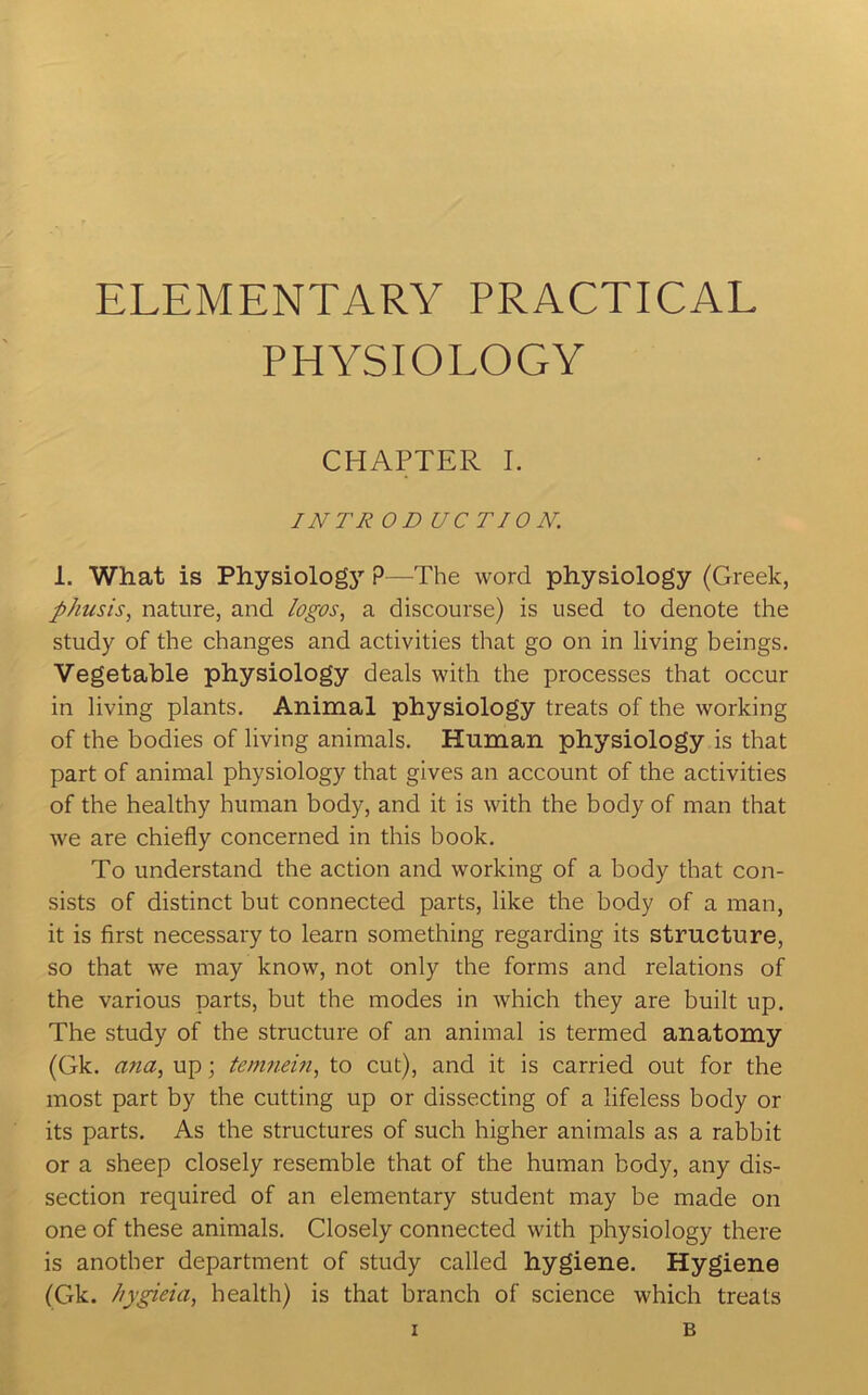 ELEMENTARY PRACTICAL PHYSIOLOGY CHAPTER I. INTROD UC TION. 1. What is Physiologj’’ P—The word physiology (Greek, phusis, nature, and logos, a discourse) is used to denote the study of the changes and activities that go on in living beings. Vegetable physiology deals with the processes that occur in living plants. Animal physiology treats of the working of the bodies of living animals. Human physiology is that part of animal physiology that gives an account of the activities of the healthy human body, and it is with the body of man that we are chiefly concerned in this book. To understand the action and working of a body that con- sists of distinct but connected parts, like the body of a man, it is first necessary to learn something regarding its structure, so that we may know, not only the forms and relations of the various parts, but the modes in which they are built up. The study of the structure of an animal is termed anatomy (Gk. ana, up; temnein, to cut), and it is carried out for the most part by tbe cutting up or dissecting of a lifeless body or its parts. As the structures of such higher animals as a rabbit or a sheep closely resemble that of the human body, any dis- section required of an elementary student may be made on one of these animals. Closely connected with physiology there is another department of study called hygiene. Hygiene (Gk. hygieia, health) is that branch of science which treats