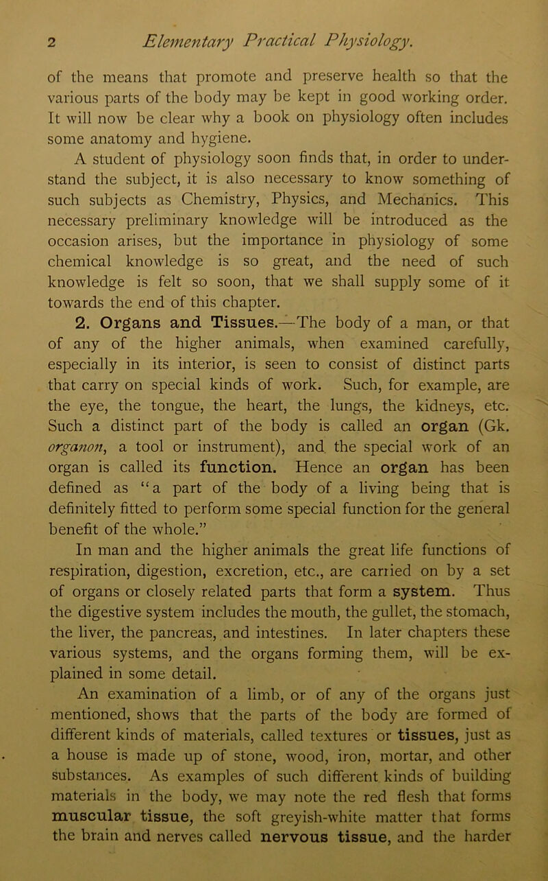 of the means that promote and preserve health so that the various parts of the body may be kept in good working order. It will now be clear why a book on physiology often includes some anatomy and hygiene. A student of physiology soon finds that, in order to under- stand the subject, it is also necessary to know something of such subjects as Chemistry, Physics, and Mechanics. This necessary preliminary knowledge will be introduced as the occasion arises, but the importance in physiology of some chemical knowledge is so great, and the need of such knowledge is felt so soon, that we shall supply some of it towards the end of this chapter. 2. Organs and Tissues.—The body of a man, or that of any of the higher animals, when examined carefully, especially in its interior, is seen to consist of distinct parts that carry on special kinds of work. Such, for example, are the eye, the tongue, the heart, the lungs, the kidneys, etc. Such a distinct part of the body is called an organ (Gk. orga7io?i, a tool or instrument), and. the special work of an organ is called its function. Hence an organ has been defined as “a part of the body of a living being that is definitely fitted to perform some special function for the general benefit of the whole.” In man and the higher animals the great life functions of respiration, digestion, excretion, etc., are carried on by a set of organs or closely related parts that form a system. Thus the digestive system includes the mouth, the gullet, the stomach, the liver, the pancreas, and intestines. In later chapters these various systems, and the organs forming them, will be ex- plained in some detail. An examination of a limb, or of any of the organs just' mentioned, shows that the parts of the body are formed of different kinds of materials, called textures or tissues, just as a house is made up of stone, wood, iron, mortar, and other substances. As examples of such different kinds of building materials in the body, we may note the red flesh that forms muscular tissue, the soft greyish-white matter that forms the brain and nerves called nervous tissue, and the harder