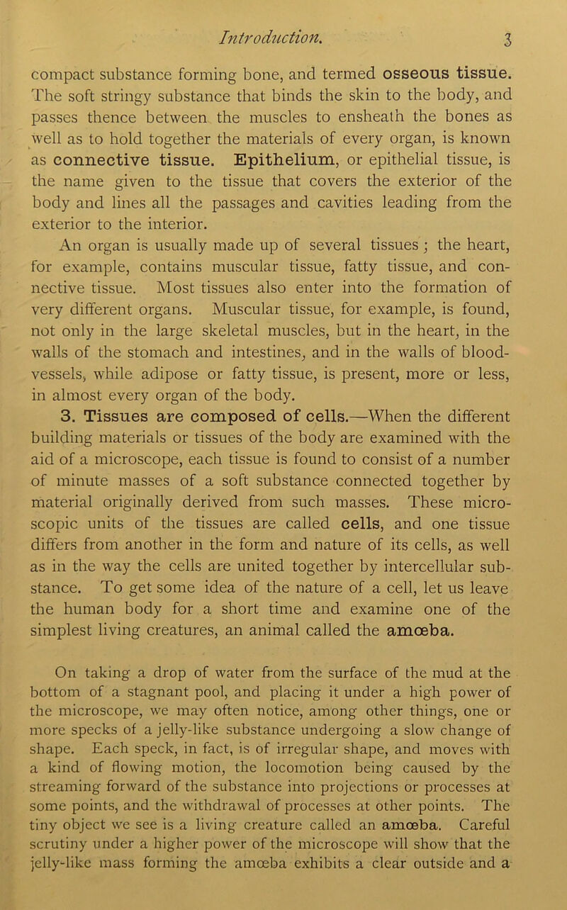 compact substance forming bone, and termed osseous tissue. The soft stringy substance that binds the skin to the body, and passes thence between the muscles to ensheath the bones as well as to hold together the materials of every organ, is known as connective tissue. Epithelium, or epithelial tissue, is the name given to the tissue that covers the exterior of the body and lines all the passages and cavities leading from the exterior to the interior. An organ is usually made up of several tissues; the heart, for example, contains muscular tissue, fatty tissue, and con- nective tissue. Most tissues also enter into the formation of very different organs. Muscular tissue, for example, is found, not only in the large skeletal muscles, but in the heart, in the walls of the stomach and intestines, and in the walls of blood- vessels, while adipose or fatty tissue, is present, more or less, in almost every organ of the body. 3. Tissues are composed of cells.—When the different building materials or tissues of the body are examined with the aid of a microscope, each tissue is found to consist of a number of minute masses of a soft substance connected together by material originally derived from such masses. These micro- scopic units of the tissues are called cells, and one tissue differs from another in the form and nature of its cells, as well as in the way the cells are united together by intercellular sub- stance. To get some idea of the nature of a cell, let us leave the human body for a short time and examine one of the simplest living creatures, an animal called the amoeba. On taking a drop of water from the surface of the mud at the bottom of a stagnant pool, and placing it under a high power of the microscope, we may often notice, among other things, one or more specks of a jelly-like substance undergoing a slow change of shape. Each speck, in fact, is of irregular shape, and moves with a kind of flowing motion, the locomotion being caused by the streaming forward of the substance into projections or processes at some points, and the withdrawal of processes at other points. The tiny object we see is a living creature called an amoeba. Careful scrutiny under a higher power of the microscope will show that the jelly-like mass forming the amoeba exhibits a clear outside and a