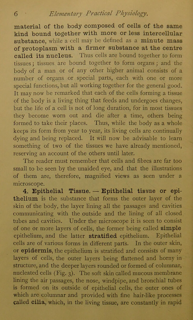 material of the body composed of cells of the same kind bound together with more or less intercellular substance, while a cell may be defined as a minute mass of protoplasm with a firmer substance at the centre called its nucleus. Thus cells are bound together to form tissues; tissues are bound together to form organs; and the body of a man or of any other higher animal consists of a number of organs or special parts, each with one or more special functions, but all working together for the general good. It may now be remarked that each of the cells forming a tissue of the body is a living thing that feeds and undergoes changes, but the life of a cell is not of long duration, for in most tissues they become worn out and die after a time, others being formed to take their places. Thus, while the body as a whole keeps its form from year to year, its living cells are continually dying and being replaced. It will now be advisable to learn something of two of the tissues we have already mentioned, reserving an account of the others until later. The reader must remember that cells and fibres are far too small to be seen by the unaided eye, and that the illustrations of them are, therefore, magnified views as seen under a microscope. 4. Epithelial Tissue. — Epithelial tissue or epi- thelium is the substance that forms the outer layer of the skin of the body, the layer lining all the passages and cavities communicating with the outside and the lining of all closed tubes and cavities. Under the microscope it is seen to consist of one or more layers of cells, the former being called simple epithelium, and the latter stratified epithelium. Epithelial cells are of various forms in different part's. In the outer skin, or epidermis, the epithelium is stratified and consists of many layers of cells, the outer layers being flattened and homy in stmcture, and the deeper layers rounded or formed of columnar, nucleated cells (Fig. 3). The soft skin called mucous membrane lining the air passages, the nose, windpipe, and bronchial tubes is formed on its outside of epithelial cells, the outer ones of which are columnar and provided with fine hair-like processes called cilia, which, in the living tissue, are constantly in rapid