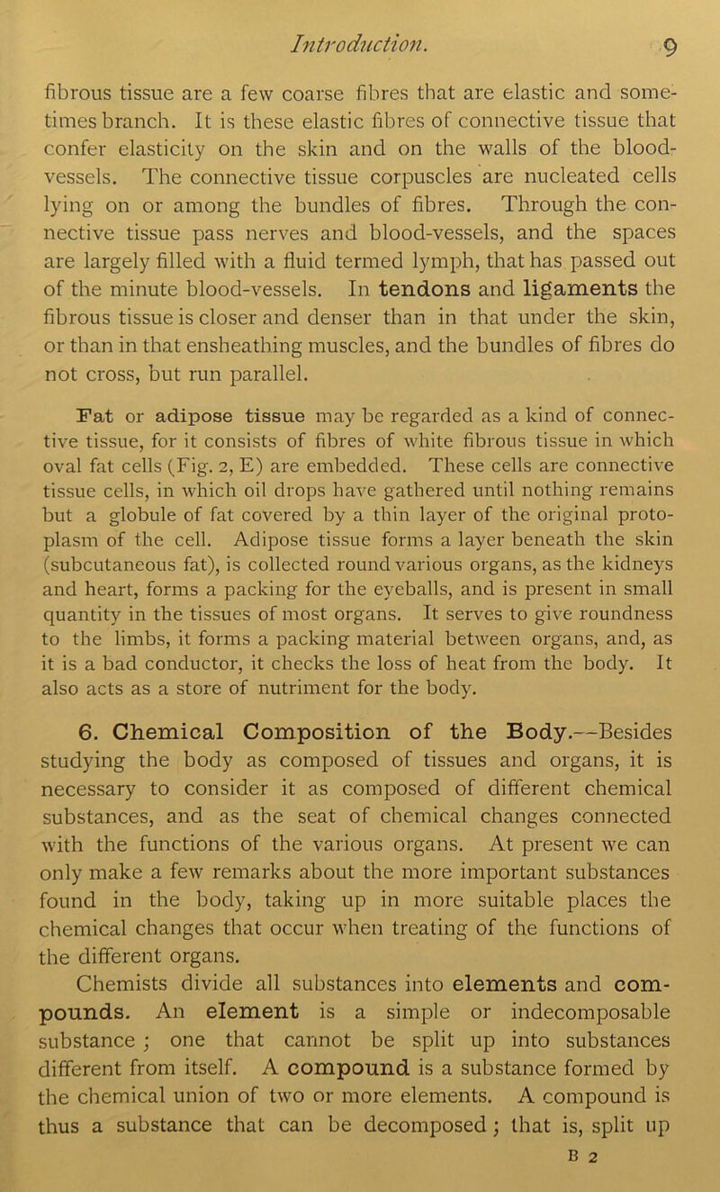 fibrous tissue are a few coarse fibres that are elastic and some- times brancb. It is these elastic fibres of connective tissue that confer elasticity on the skin and on the walls of the blood- vessels. The connective tissue corpuscles are nucleated cells lying on or among the bundles of fibres. Through the con- nective tissue pass nerves and blood-vessels, and the spaces are largely filled with a fluid termed lymph, that has passed out of the minute blood-vessels. In tendons and ligaments the fibrous tissue is closer and denser than in that under the skin, or than in that ensheathing muscles, and the bundles of fibres do not cross, but run parallel. Fat or adipose tissue may be regarded as a kind of connec- tive tissue, for it consists of fibi'es of white fibrous tissue in which oval fat cells (Fig. 2, E) are embedded. These cells are connective tissue cells, in which oil drops have gathered until nothing remains but a globule of fat covered by a thin layer of the original proto- plasm of the cell. Adipose tissue forms a layer beneath the skin (subcutaneous fat), is collected round various organs, as the kidneys and heart, forms a packing for the eyeballs, and is present in small quantity in the tissues of most organs. It serves to give roundness to the limbs, it forms a packing material between organs, and, as it is a bad conductor, it checks the loss of heat from the body. It also acts as a store of nutriment for the body. 6. Chemical Composition of the Body.—Besides studying the body as composed of tissues and organs, it is necessary to consider it as composed of different chemical substances, and as the seat of chemical changes connected with the functions of the various organs. At present we can only make a few remarks about the more important substances found in the body, taking up in more suitable places the chemical changes that occur when treating of the functions of the different organs. Chemists divide all substances into elements and com- pounds. An element is a simple or indecomposable substance ; one that cannot be split up into substances different from itself. A compound is a substance formed by the chemical union of two or more elements. A compound is thus a substance that can be decomposed; that is, split up