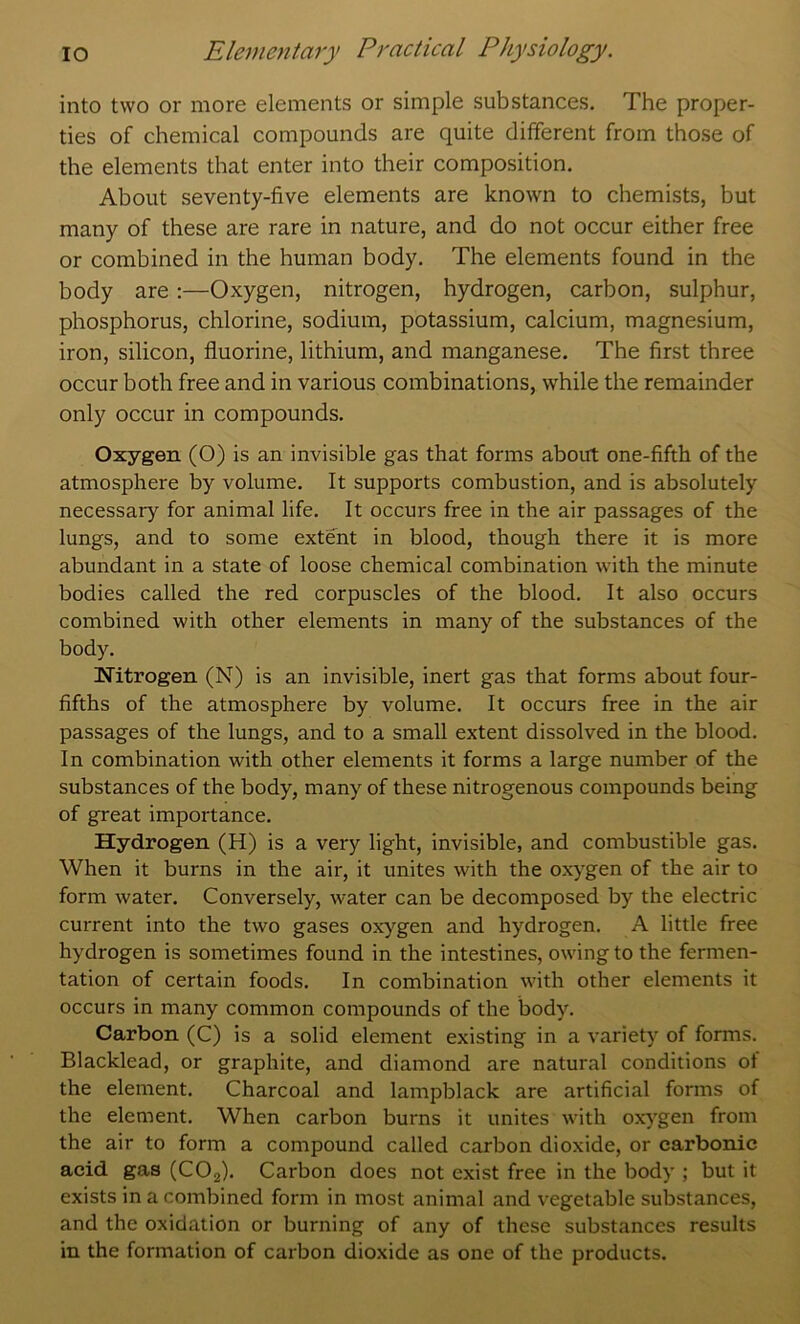 into two or more elements or simple substances. The proper- ties of chemical compounds are quite different from those of the elements that enter into their composition. About seventy-five elements are known to chemists, but many of these are rare in nature, and do not occur either free or combined in the human body. The elements found in the body are:—Oxygen, nitrogen, hydrogen, carbon, sulphur, phosphorus, chlorine, sodium, potassium, calcium, magnesium, iron, silicon, fluorine, lithium, and manganese. The first three occur both free and in various combinations, while the remainder only occur in compounds. Oxygen (O) is an invisible gas that forms about one-fifth of the atmosphere by volume. It supports combustion, and is absolutely necessary for animal life. It occurs free in the air passages of the lungs, and to some extent in blood, though there it is more abundant in a state of loose chemical combination with the minute bodies called the red corpuscles of the blood. It also occurs combined with other elements in many of the substances of the body. Nitrogen (N) is an invisible, inert gas that forms about four- fifths of the atmosphere by volume. It occurs free in the air passages of the lungs, and to a small extent dissolved in the blood. In combination with other elements it forms a large number of the substances of the body, many of these nitrogenous compounds being of great importance. Hydrogen (H) is a very light, invisible, and combustible gas. When it burns in the air, it unites with the oxygen of the air to form water. Conversely, water can be decomposed by the electric current into the two gases oxygen and hydrogen. A little free hydrogen is sometimes found in the intestines, owing to the fermen- tation of certain foods. In combination with other elements it occurs in many common compounds of the body. Carbon (C) is a solid element existing in a variety of forms. Blacklead, or graphite, and diamond are natural conditions ot the element. Charcoal and lampblack are artificial forms of the element. When carbon burns it unites with oxj'gen from the air to form a compound called carbon dioxide, or carbonic acid gas (COj). Carbon does not exist free in the body ; but it exists in a combined form in most animal and vegetable substances, and the oxidation or burning of any of these substances results in the formation of carbon dioxide as one of the products.