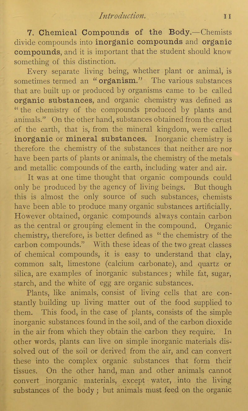 7. Chemical Compounds of the Body.—Chemists divide compounds into inorganic compounds and organic compounds, and it is important that the student should know something of this distinction. Every separate living being, whether plant or animal, is sometimes termed an “ organism.’’ The various substances that are built up or produced by organisms came to be called organic substances, and organic chemistry was defined as “ the chemistry of the compounds produced by plants and animals.” On the other hand, substances obtained from the crust of the earth, that is, from the mineral kingdom, were called inorganic or mineral substances. Inorganic chemistry is therefore the chemistry of the substances that neither are nor have been parts of plants or animals, the chemistry of the metals and metallic compounds of the earth, including water and air. It was at one time thought that organic compounds could only be produced by the agency of living beings. But though this is almost the only source of such substances, chemists have been able to produce many organic substances artificially. However obtained, organic compounds always contain carbon as the central or grouping element in the compound. Organic chemistry, therefore, is better defined as “ the chemistry of the carbon compounds.” With these ideas of the two great classes of chemical compounds, it is easy to understand that clay, common salt, limestone (calcium carbonate), and quartz or silica, are examples of inorganic substances; while fat, sugar, starch, and the white of egg are organic substances. Plants, like animals, consist of living cells that are con- stantly building up living matter out of the food supplied to them. This food, in the case of plants, consists of the simple inorganic substances found in the soil, and of the carbon dioxide in tbe air from which they obtain the carbon they require. In other words, plants can live on simple inorganic materials dis- solved out of the soil or derived from the air, and can convert these into the complex organic substances that form their tissues. On the other hand, man and other animals cannot convert inorganic materials, except water, into the living substances of the body; but animals must feed on the organic