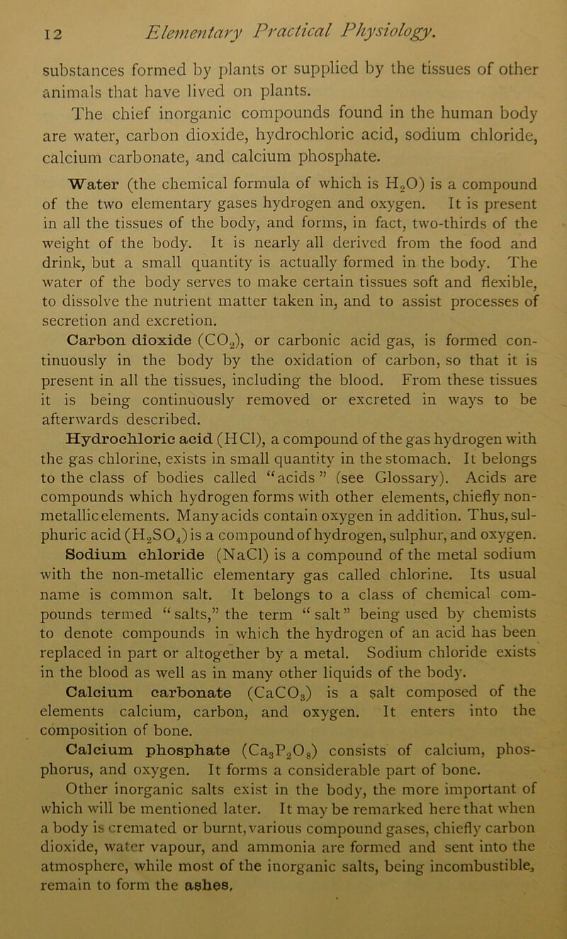 substances formed by plants or supplied by the tissues of other animals that have lived on plants. The chief inorganic compounds found in the human body are water, carbon dioxide, hydrochloric acid, sodium chloride, calcium carbonate, and calcium phosphate. Water (the chemical formula of which is HgO) is a compound of the two elementary gases hydrogen and oxygen. It is present in all the tissues of the body, and forms, in fact, two-thirds of the weight of the body. It is nearly all derived from the food and drink, but a small quantity is actually formed in the body. The water of the body serves to make certain tissues soft and flexible, to dissolve the nutrient matter taken in, and to assist processes of secretion and excretion. Carbon dioxide (COg), or carbonic acid gas, is formed con- tinuously in the body by the oxidation of carbon, so that it is present in all the tissues, including the blood. From these tissues it is being continuously removed or excreted in ways to be afterwards described. Hydrochloric acid (HCl), a compound of the gas hydrogen with the gas chlorine, exists in small quantity in the stomach. It belongs to the class of bodies called “acids” (see Glossary). Acids are compounds which hydrogen forms with other elements, chiefly non- metallic elements. Manyacids contain oxygen in addition. Thus, sul- phuric acid (H2S04)is a compound of hydrogen, sulphur, and oxygen. Sodium chloride (NaCl) is a compound of the metal sodium with the non-metallic elementary gas called chlorine. Its usual name is common salt. It belongs to a class of chemical com- pounds termed “ salts,” the term “salt” being used by chemists to denote compounds in which the hydrogen of an acid has been replaced in part or altogether by a metal. Sodium chloride exists in the blood as well as in many other liquids of the body. Calcium carbonate (CaCOs) is a salt composed of the elements calcium, carbon, and oxygen. It enters into the composition of bone. Calcium phosphate (CajPaOj) consists of calcium, phos- phorus, and oxygen. It forms a considerable part of bone. Other inorganic salts exist in the body, the more important of which will be mentioned later. It maybe remarked here that when a body is cremated or burnt, various compound gases, chiefly carbon dioxide, water vapour, and ammonia are formed and sent into the atmosphere, while most of the inorganic salts, being incombustible, remain to form the ashes.