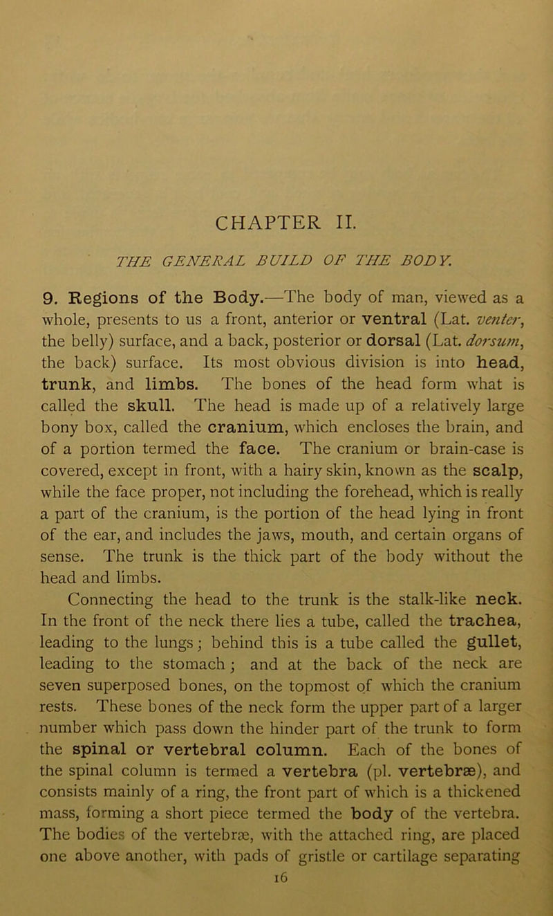 THE GENERAL BUILD OF THE BODY. 9. Regions of the Body.—The body of man, viewed as a whole, presents to us a front, anterior or ventral (Lat. ventc7‘, the belly) surface, and a back, posterior or dorsal (Lat. dorstwi, the back) surface. Its most obvious division is into head, trunk, and limbs. The bones of the head form what is called the skull. The head is made up of a relatively large bony box, called the cranium, which encloses the brain, and of a portion termed the face. The cranium or brain-case is covered, except in front, with a hairy skin, known as the scalp, while the face proper, not including the forehead, which is really a part of the cranium, is the portion of the head lying in front of the ear, and includes the jaws, mouth, and certain organs of sense. The trunk is the thick part of the body without the head and limbs. Connecting the head to the trunk is the stalk-like neck. In the front of the neck there lies a tube, called the trachea, leading to the lungs; behind this is a tube called the gullet, leading to the stomach; and at the back of the neck are seven superposed bones, on the topmost of which the cranium rests. These bones of the neck form the upper part of a larger number which pass down the hinder part of the trunk to form the spinal or vertebral column. Each of the bones of the spinal column is termed a vertebra (pi. vertebrae), and consists mainly of a ring, the front part of which is a thickened mass, forming a short piece termed the body of the vertebra. The bodies of the vertebrae, with the attached ring, are placed one above another, with pads of gristle or cartilage separating i6