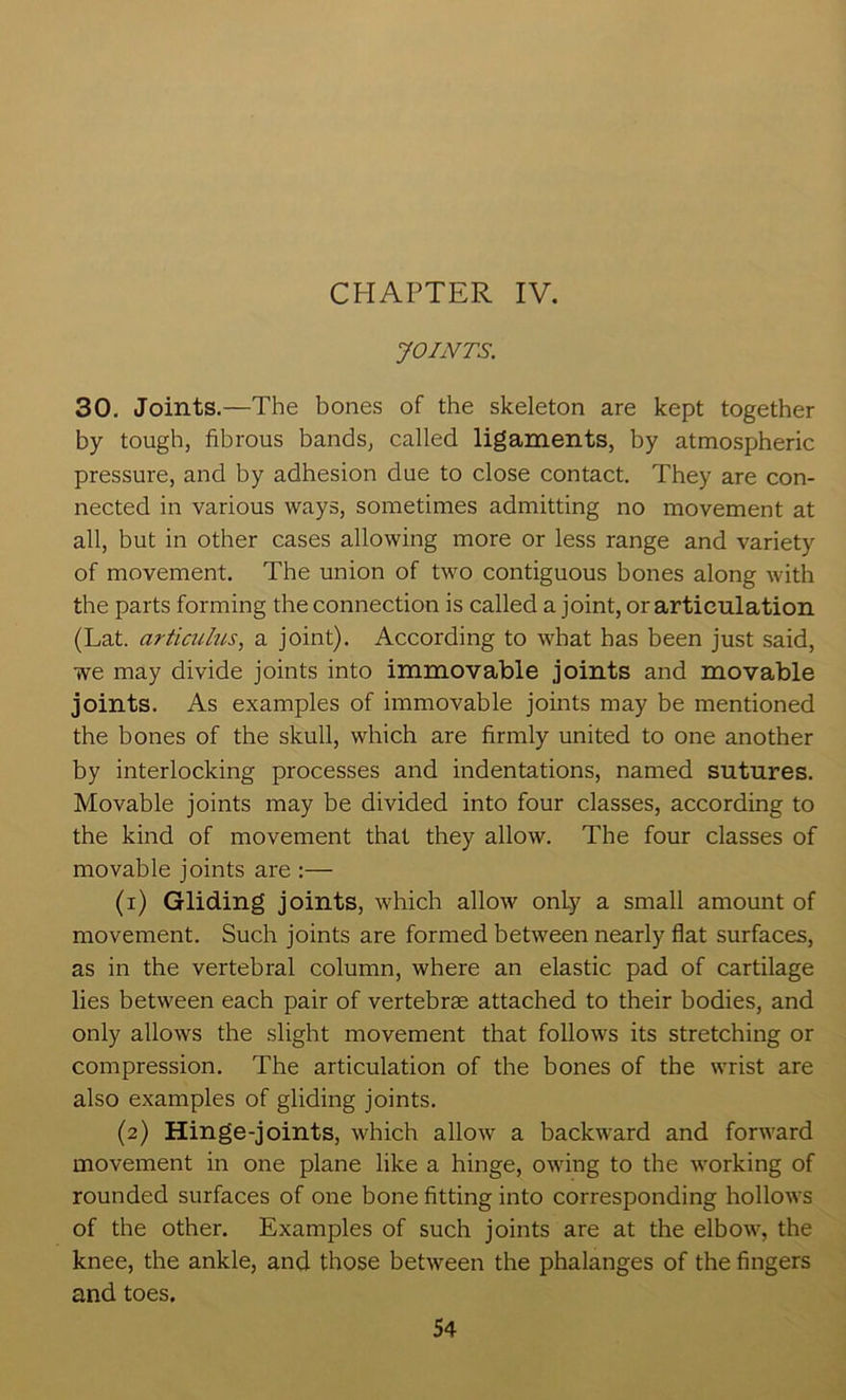 CHAPTER IV. JOINTS. 30. Joints.—The bones of the skeleton are kept together by tough, fibrous bands, called ligaments, by atmospheric pressure, and by adhesion due to close contact. They are con- nected in various ways, sometimes admitting no movement at all, but in other cases allowing more or less range and variety of movement. The union of two contiguous bones along with the parts forming the connection is called a joint, or articulation (Lat. articulus, a joint). According to what has been just said, we may divide joints into immovable joints and movable joints. As examples of immovable joints may be mentioned the bones of the skull, which are firmly united to one another by interlocking processes and indentations, named sutures. Movable joints may be divided into four classes, according to the kind of movement that they allow. The four classes of movable joints are :— (1) Gliding joints, which allow only a small amount of movement. Such joints are formed between nearly flat surfaces, as in the vertebral column, where an elastic pad of cartilage lies between each pair of vertebrae attached to their bodies, and only allows the slight movement that follows its stretching or compression. The articulation of the bones of the wrist are also examples of gliding joints. (2) Hinge-joints, which allow a backward and forward movement in one plane like a hinge, owing to the working of rounded surfaces of one bone fitting into corresponding hollows of the other. Examples of such joints are at the elbow, the knee, the ankle, and those between the phalanges of the fingers and toes.
