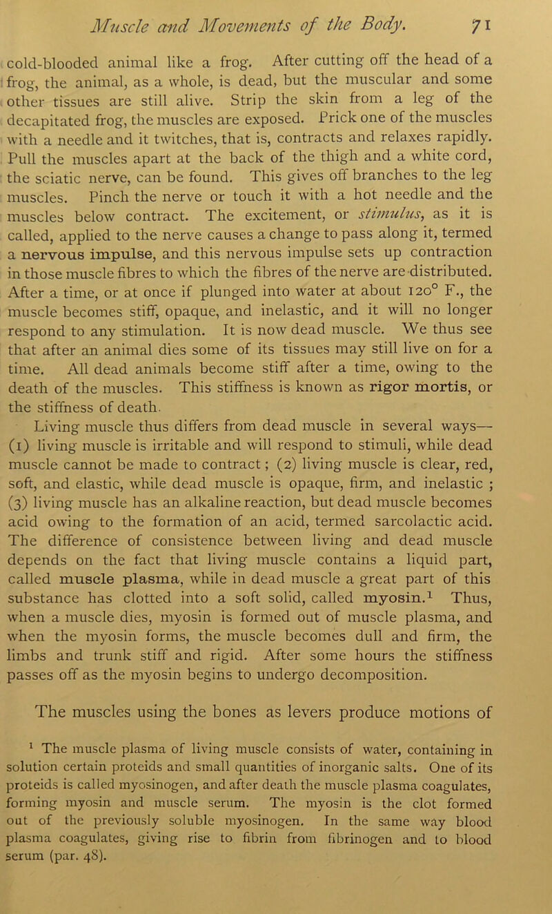 cold-blooded animal like a frog. After cutting off the head of a I frog, the animal, as a whole, is dead, but the muscular and some . other tissues are still alive. Strip the skin from a leg of the decapitated frog, the muscles are exposed. Prick one of the muscles with a needle and it twitches, that is, contracts and relaxes rapidly. Pull the muscles apart at the back of the thigh and a white cord, the sciatic nerve, can be found. This gives off branches to the leg muscles. Pinch the nerve or touch it with a hot needle and the muscles below contract. The excitement, or stimulus, as it is called, applied to the nerve causes a change to pass along it, termed a nervous impulse, and this nervous impulse sets up contraction in those muscle fibres to which the fibres of the nerve are distributed. After a time, or at once if plunged into water at about 120° F., the muscle becomes stiff, opaque, and inelastic, and it will no longer respond to any stimulation. It is now dead muscle. We thus see that after an animal dies some of its tissues may still live on for a time. All dead animals become stiff after a time, owing to the death of the muscles. This stiffness is known as rigor mortis, or the stiffness of death. Living muscle thus differs from dead muscle in several ways— (i) living muscle is irritable and will respond to stimuli, while dead muscle cannot be made to contract; (2) living muscle is clear, red, soft, and elastic, while dead muscle is opaque, firm, and inelastic ; (3) living muscle has an alkaline reaction, but dead muscle becomes acid owing to the formation of an acid, termed sarcolactic acid. The difference of consistence between living and dead muscle depends on the fact that living muscle contains a liquid part, called muscle plasma, while in dead muscle a great part of this substance has clotted into a soft solid, called myosin.^ Thus, when a muscle dies, myosin is formed out of muscle plasma, and when the myosin forms, the muscle becomes dull and firm, the limbs and trunk stiff and rigid. After some hours the stiffness passes off as the myosin begins to undergo decomposition. The muscles using the bones as levers produce motions of ^ The muscle plasma of living muscle consists of water, containing in solution certain proteids and small quantities of inorganic salts. One of its proteids is called myosinogen, and after death the muscle plasma coagulates, forming myosin and muscle serum. The myosin is the clot formed out of the previously soluble myosinogen. In the same way blood plasma coagulates, giving rise to fibrin from fibrinogen and to blood serum (par. 48).