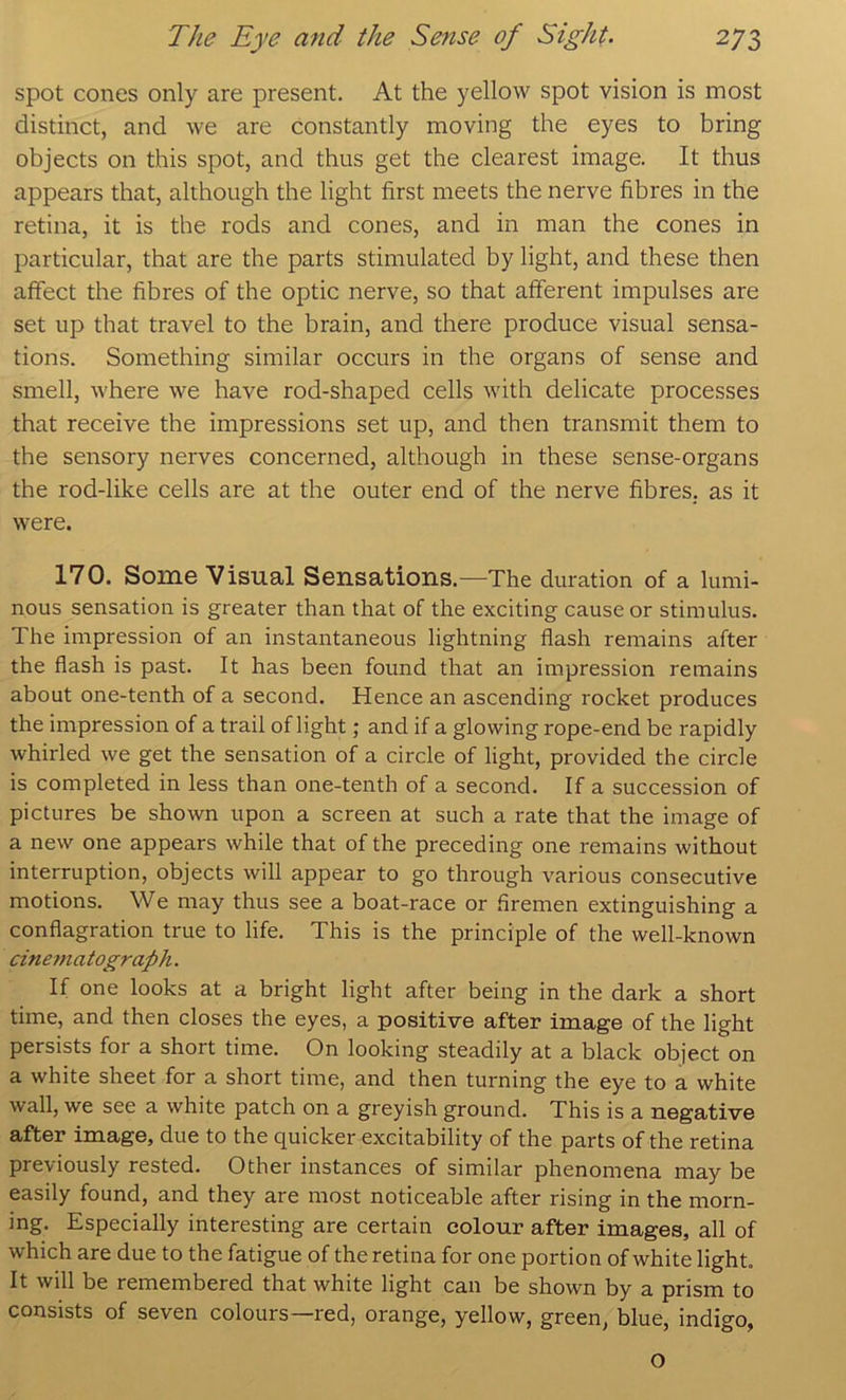 spot cones only are present. At the yellow spot vision is most distinct, and we are constantly moving the eyes to bring objects on this spot, and thus get the clearest image. It thus appears that, although the light first meets the nerve fibres in the retina, it is the rods and cones, and in man the cones in particular, that are the parts stimulated by light, and these then affect the fibres of the optic nerve, so that afferent impulses are set up that travel to the brain, and there produce visual sensa- tions. Something similar occurs in the organs of sense and smell, where we have rod-shaped cells with delicate processes that receive the impressions set up, and then transmit them to the sensory nerves concerned, although in these sense-organs the rod-like cells are at the outer end of the nerve fibres, as it were. 170. Some Visual Sensations.—The duration of a lumi- nous sensation is greater than that of the exciting cause or stimulus. The impression of an instantaneous lightning flash remains after the flash is past. It has been found that an impression remains about one-tenth of a second. Hence an ascending rocket produces the impression of a trail of light; and if a glowing rope-end be rapidly whirled we get the sensation of a circle of light, provided the circle is completed in less than one-tenth of a second. If a succession of pictures be shown upon a screen at such a rate that the image of a new one appears while that of the preceding one remains without interruption, objects will appear to go through various consecutive motions. We may thus see a boat-race or firemen extinguishing a conflagration true to life. This is the principle of the well-known cinematograph. If one looks at a bright light after being in the dark a short time, and then closes the eyes, a positive after image of the light persists for a short time. On looking steadily at a black object on a white sheet for a short time, and then turning the eye to a white wall, we see a white patch on a greyish ground. This is a negative after image, due to the quicker excitability of the parts of the retina previously rested. Other instances of similar phenomena may be easily found, and they are most noticeable after rising in the morn- ing. Especially interesting are certain colour after images, all of which are due to the fatigue of the retina for one portion of white light. It will be remembered that white light can be shown by a prism to consists of seven colours—red, orange, yellow, green, blue, indigo, o