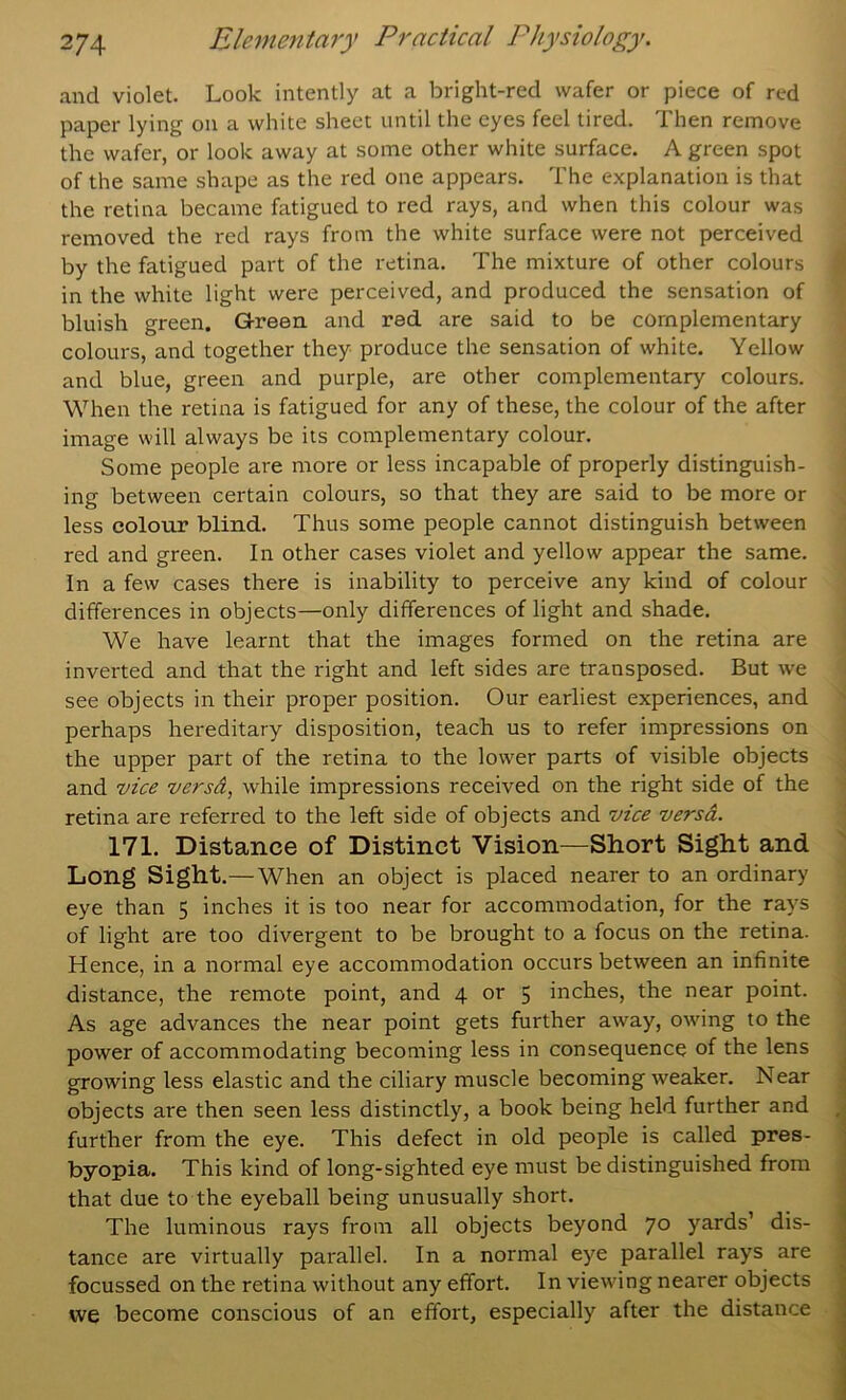 and violet. Look intently at a bright-red wafer or piece of red paper lying on a white sheet until the eyes feel tired. Then remove the wafer, or look away at some other white surface. A green spot of the same shape as the red one appears. The explanation is that the retina became fatigued to red rays, and when this colour was removed the red rays from the white surface were not perceived by the fatigued part of the retina. The mixture of other colours in the white light were perceived, and produced the sensation of bluish green. Green and red are said to be complementary colours, and together they produce the sensation of white. Yellow and blue, green and purple, are other complementary colours. When the retina is fatigued for any of these, the colour of the after image will always be its complementary colour. Some people are more or less incapable of properly distinguish- ing between certain colours, so that they are said to be more or less colour blind. Thus some people cannot distinguish between red and green. In other cases violet and yellow appear the same. In a few cases there is inability to perceive any kind of colour differences in objects—only differences of light and shade. We have learnt that the images formed on the retina are inverted and that the right and left sides are transposed. But we see objects in their proper position. Our earliest experiences, and perhaps hereditary disposition, teach us to refer impressions on the upper part of the retina to the lower parts of visible objects and vice versd, while impressions received on the right side of the retina are referred to the left side of objects and vice versd. 171. Distance of Distinct Vision—Short Sight and Long Sight.—When an object is placed nearer to an ordinary eye than 5 inches it is too near for accomrnodation, for the rays of light are too divergent to be brought to a focus on the retina. ■ Hence, in a normal eye accommodation occurs between an infinite j distance, the remote point, and 4 or 5 inches, the near point. 1 As age advances the near point gets further away, owing to the i power of accommodating becoming less in consequence of the lens i growing less elastic and the ciliary muscle becoming weaker. Near objects are then seen less distinctly, a book being held further and , further from the eye. This defect in old people is called pres- byopia. This kind of long-sighted eye must be distinguished from that due to the eyeball being unusually short. The luminous rays from all objects beyond 70 yards’ dis- tance are virtually parallel. In a normal eye parallel rays are focussed on the retina without any effort. In viewing nearer objects we become conscious of an effort, especially after the distance