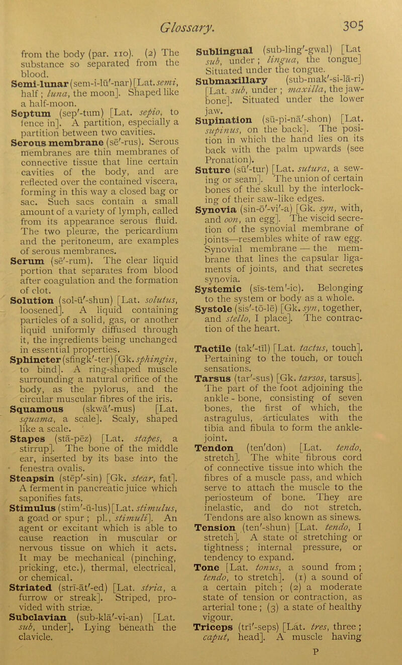 from the body (par. no). (2) The substance so separated from the blood. Semi-lunar (sem-i-lu'-nar) [Lat. half: Lima, the moon]. Shaped like a half-moon. Septum (sep'-tum) [Lat. sepio, to lence in]. A partition, especially a partition between two cavities. Serous membrane (se'-rus). Serous membranes are thin membranes of connective tissue that line certain cavities of the body, and are reflected over the contained viscera, forming in this way a closed bag or sac. Such sacs contain a small amount of a viu'iety of lymph, called from its appearance serous fluid. The two pleurae, the pericardium and the peritoneum, are e.xamples of serous membranes. Serum (se'-rum). The clear liquid portion that separates from blood after coagulation and the formation of clot. Solution (sol-u'-shun) [Lat. soluius, loosened]. A liquid containing particles of a solid, gas, or another liquid uniformly diffused through it, the ingredients being unchanged in essential properties. Sphincter (sfingk'-ter) [Gk. sphinghi, to bind]. A ring-shaped muscle surrounding a natural orifice of the body, as the pylorus, and the circular muscular fibres of the iris. Squamous (skwa'-mus) [Lat. squama, a scale]. Scaly, shaped like a scale. Stapes (sta-pez) [Lat. stapes, a stirrup]. The bone of the middle ear, inserted by its base into the • fenestra ovalis. Steapsin (step'-sin) [Gk. stear, fat]. A ferment in pancreatic juice which saponifies fats. Stimulus (stim'-u-lus)[Lat. stimulus, a goad or spur ; pi., stiimili]. An agent or e.xcitant which is able to cause reaction in muscular or nervous tissue on which it acts. It may be mechanical (pinching, pricking, etc.), thermal, electrical, or chemical. Striated (stri-at'-ed) [Lat. stria, a furrow or streak]. Striped, pro- vided with striae. Subclavian (sub-kla'-vi-an) [Lat. sub, under]. Lying beneath the clavicle. Sublingual (sub-ling'-gwal) [Lat sub, under; lingua, the tongue] Situated under the tongue. Submaxillary (sub-mak'-si-la-ri) [Lat. sub, under ; maxilla, the jaw- bone]. Situated under the lower jaw. Supination (su-pi-na'-shon) [Lat. supinus, on the back]. The posi- tion in which the hand lies on its back with the palm upwards (see Pronation). Suture (su'-tur) [Lat. sutura, a sew- ing or seam]. The union of certain bones of the skull by the interlock- ing of their saw-like edges. Synovia (sin-o'-vi'-a) [Gk. syn, with, and oon, an egg]. The viscid secre- tion of the synovial membrane of joints—resembles white of raw egg. Synovial membrane — the mem- brane that lines the capsular liga- ments of joints, and that secretes synovia. Systemic (sTs-tem'-ic). Belonging to the system or body as a whole. Systole (sis'-to-le) [Gk.syn, together, and Stella, I place]. The contrac- tion of the heart. Tactile (tak'-til) [Lat. tactus, touch]. Pertaining to the touch, or touch sensations. Tarsus (tar'-sus) [Gk. tarsos, tarsus]. The part of the foot adjoining the ankle - bone, consisting of seven bones, the first of which, the astragulus, articulates with the tibia and fibula to form the ankle- joint. Tendon (ten'don) [Lat. te?ido, stretch]. The white fibrous cord of connective tissue into which the fibres of a muscle pass, and which serve to attach the muscle to the periosteum of bone. They are inelastic, and do not stretch. Tendons are also known as sinews. Tension (ten'-shun) [Lat. tendo, I stretch]. A state ot stretching or tightness; internal pressure, or tendency to expand. Tone [Lat. tonus, a sound from; tendo, to stretch], (i) a sound of a certain pitch; (2) a moderate state of tension or contraction, as arterial tone; (3) a state of healthy vigour. Triceps (tri'-seps) [Lat. tres, three; captit, head]. A muscle having P