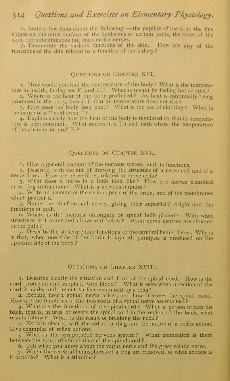 6. Suite a few facts about the following the papillae of the skin, the fine ridges on the outer surface of the epidermis of certain parts, the pores of the skin, the subcutaneous fat, vaso-moior nerves. 7. Enumerate the various lunctions of the skin. How are any of the functions of the skin related to a function of the kidney ? Questions on Chapter XVI. 1. How would you find the temperature of the body? What is the tempera- ture in health, in degrees !•'. and C. ? What is meant by feeling hot or cold ? 2. Where is the heat of the body produced ? As heat is continually being produced in the body, how is it that its temperature does not rise? 3. How does the body lose heat? What is the use of clothing? What is the cause of a “ cold sweat ” ? 4. Explain clearly how the heat of the body is regulated so that its tempera- ture is kept constant. What occurs in a Turkish bath where the temperature of the air may be 110° F. ^ Questions on Chapter XVII. 1. Give a general account of the nervous system and its functions. 2. Describe, with the aid of drawing, the structure of a nerve cell and of a nerve fibre. How are nerve fibres related to nerve cells? 3. What does a nerve in a limb look like? How are nerves classified according to function? What is a nervous impulse? 4. Write an account of the various parts of the brain, and of the membranes which protect it. 5. Name the chief cranial nerves, giving their superficial origin and the functions of each. 6. Where is tha medulla oblongata or spinal bulb placed? With what structures is it connected above and below ? What nerve centres are situated in the bulb ? 7. D scribe the structure and functions of the cerebral hemispheres. Why is it that, when one side of the brain is injured, paralysis is produced on the opposite side of the body ? Questions on Chapter XVIII. 1. Describe clearly the situation and form of the spinal cord. How is the cord protected and suoplied with blood ? What is seen when a section of the cord is made, and the cut surface examined by a lens ? 2. Explain how a spinal nerve arises, and how it leaves the spinal canal. How are the functions of the two roots of a spinal nerve ascertained? 3. What are the functions of the spinal cord ? When a person breaks his back, that is, injures or severs the spinal cord in the region of the back, what results follow ? What is the result of breaking the neck ? 4. Explain clearly, with the aid of a diagram, the nature of a reflex action. Give examples of reflex actions. 5. What is the sympathetic nervous system ? What connection is there between the sympathetic chain and the spinal cord ? 6. Tell what you know about the vagus nerve and the great sciatic nerve. 7. When the cerebral hemispheres of a frog are removed, of what actions is it capable ? What is a stimulus ?
