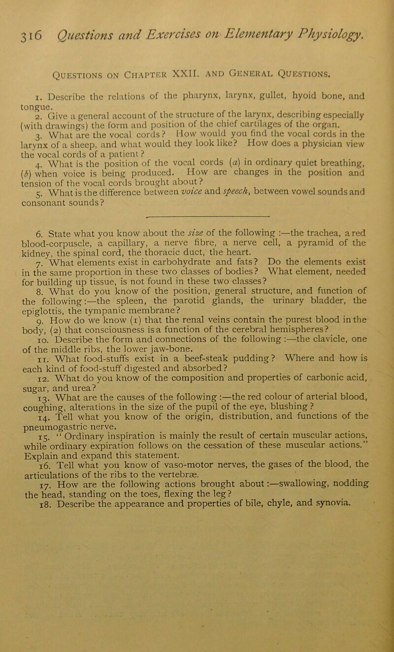 Questions on Chapter XXII. and General Questions. 1. Describe the relations of the pharynx, larynx, gullet, hyoid bone, and tongue. 2. Give a general account of the structure of the larynx, describing especially (with drawings) the form and position of the chief cartilages of the organ. 3. What are the vocal cords? How would you find the vocal cords in the larynx of a sheep, and what would they look like? How does a physician view the vocal cords of a patient ? 4. What is the position of the vocal cords (a) in ordinary quiet breathing, [b) when voice is being produced. How are changes in the position and tension of the vocal cords brought about? 5. What is the difference between voice and speech, between vowel sounds and consonant sounds? 6. State what you know about the size of the following :—the trachea, a red blood-corpuscle, a capillary, a nerve fibre, a nerve cell, a pyramid of the kidney, the spinal cord, the thoracic duct, the heart. 7. What elements exist in carbohydrate and fats ? Do the elements exist in the same proportion in these two classes of bodies? What element, needed for building up tissue, is not found in these two classes? 8. What do you know of the position, general structure, and function of the following:—the spleen, the parotid glands, the urinary bladder, the epiglottis, the tympanic membrane? 9. How do we know (i) that the renal veins contain the purest blood in the body, (2) that consciousness is a function of the cerebral hemispheres? 10. Describe the form and connections of the following ;—the clavicle, one of the middle ribs, the lower jaw-bone. 11. What food-stuffs exist in a beef-steak pudding? Where and how is each kind of food-stuff digested and absorbed ? 12. What do you know of the composition and properties of carbonic acid, sugar, and urea? 13. What are the causes of the following:—the red colour of arterial blood, coughing, alterations in the size of the pupil of the eye, blushing ? 14. Tell what you know of the origin, distribution, and functions of the pneumogastric nerve. 15. “ Ordinary inspiration is mainly the result of certain muscular actions, while ordinary expiration follows on the cessation of these muscular actions.” Explain and expand this statement. 16. Tell what you know of vaso-motor nerves, the gases of the blood, the articulations of the ribs to the vertebrae. 17. How are the following actions brought about:—swallowing, nodding the head, standing on the toes, flexing the leg? 18. Describe the appearance and properties of bile, chyle, and synovia.