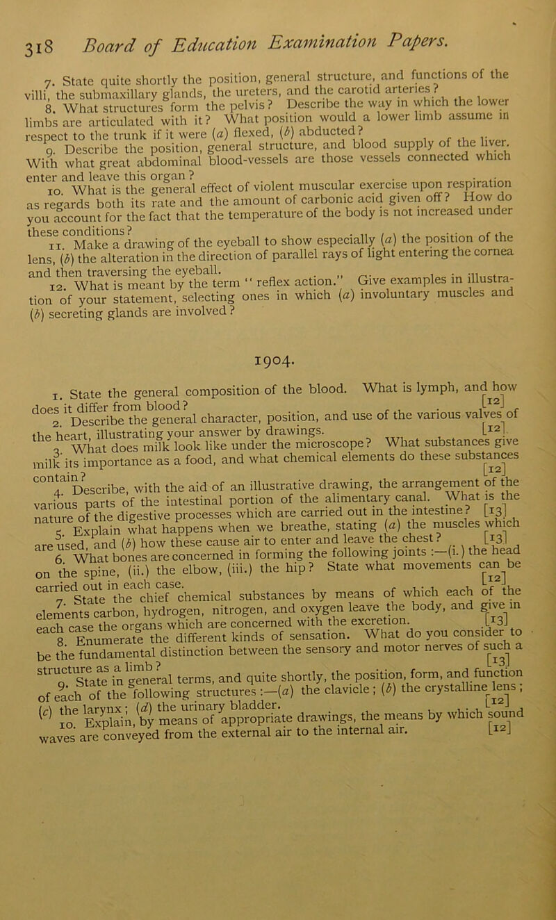 7. State quite shortly the position, general structure, and functions of the villi, the submaxillary glands, the ureters, and the carotid arteries ? 8. What structurL form the pelvis ? Describe the way m which the lower limbs are articulated with it? What position would a lower limb assume in respect to the trunk if it were [a) flexed, (b) abducted? i r Q. Describe the position, general structure, and blood supply of the liver. With what great abdominal blood-vessels are those vessels connected which enter and leave this organ ? . • lo What is the general effect of violent muscular exercise upon resp^^ration as regards both its rate and the amount of carbonic acid given off? How do you account for the fact that the temperature of the body is not increased under these^comiltions?^^^ of the eyeball to show especially [a) the position of the lens [b) the alteration in the direction of parallel rays of light entering the cornea refle. action. Give examples in iilustra- tion of your statement, selecting ones in which [a) involuntary muscles and \b) secreting glands are involved ? 1904. I. State the general eomposition of the blood. What is lymph, and how does it differ from blood ? . , rn 2 Describe the general character, position, and use of the various valves of the heart, illustrating your answer by drawings. o What does milk look like under the microscope ? What substances give milk its importance as a food, and what chemical elements do these substances contai^?^scribe, with the aid of an illustrative drawing, the arrangement of the various parts of the intestinal portion of the alimentary canal What is the nature of the digestive processes which are carried out in the intestine ? [ sl c Explain what happens when we breathe, stating (a) the muscles which are used and (b) how these cause air to enter and leave the chest? [13] 6 What bones are concerned in forming the following joints : (1.) the hea on the spine, (ii.) the elbow, (iii.) the hip? State what movements can^be carnec^o^^inhe chemical substances by means of which each of the elements carbon, hydrogen, nitrogen, and oxpn leave the body, and give in each case the organs which are concerned with the excretion. L 3J 8 EMmerate the different kinds of sensation. What do you consider to be the fundamental distinction between the sensory and motor nerves of such a sTa?e^n gTneLl terms, and quite shortly, the position, form, and funcUon of each of the following structures :-{a) the clavicle; (b) the crystalline lens , m SpSL b| min^oTCpS^h^te drawings, the means by which sound waves are conveyed from the external air to tne internal air. L J