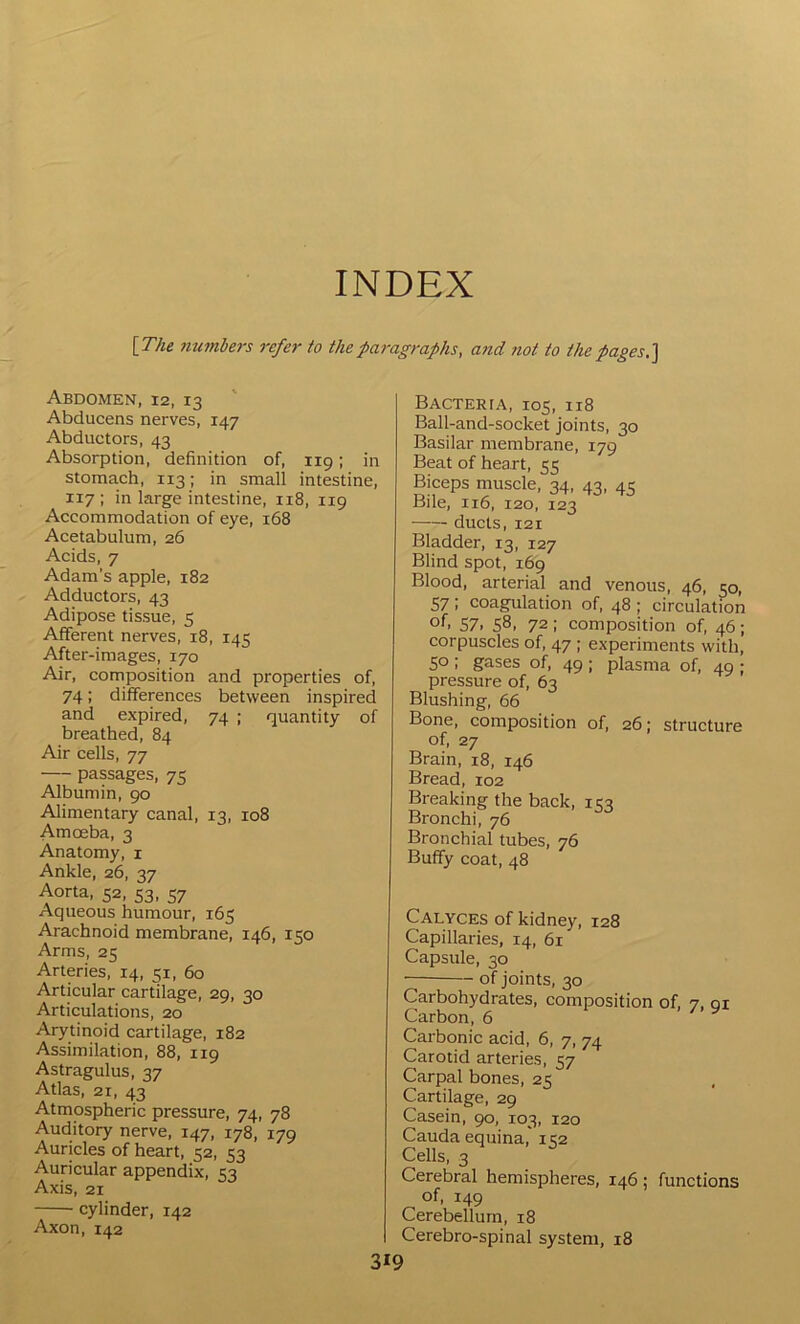 INDEX [The ?iumbers refer to thepai'agraphs, a?id not to the pages.] Abdomen, 12, 13 Abducens nerves, 147 Abductors, 43 Absorption, definition of, 119; in stomach, 113; in small intestine, 117; in large intestine, 118, 119 Accommodation of eye, 168 Acetabulum, 26 Acids, 7 Adam’s apple, 182 Adductors, 43 Adipose tissue, 5 Afferent nerves, 18, 145 After-images, 170 Air, composition and properties of, 74; differences between inspired and expired, 74 ; quantity of breathed, 84 Air cells, 77 passages, 75 Albumin, 90 Alimentary canal, 13, 108 Amceba, 3 Anatomy, i Ankle, 26, 37 Aorta, 52, 53, 57 Aqueous humour, 165 Arachnoid membrane, 146, iqo Arms, 25 Arteries, 14, 51, 60 Articular cartilage, 29, 30 Articulations, 20 Arytinoid cartilage, 182 Assimilation, 88, 119 Astragulus, 37 Atlas, 21, 43 Atmospheric pressure, 74, 78 Auditory nerve, 147, 178, 179 Auricles of heart, 52, 53 Auricular appendix, 53 Axis, 21 cylinder, 142 Axon, 142 Bacteria, 105, 118 Ball-and-socket joints, 30 Basilar membrane, 179 Beat of heart, 55 Biceps muscle, 34, 43, 45 Bile, 116, 120, 123 ducts, 121 Bladder, 13, 127 Blind spot, 169 Blood, arterial and venous, 46, 50, 57 I coagulation of, 48 ; circulation of* 57. 58, 72 : composition of, 46 ; corpuscles of, 47 ; experiments with, 50; gases of, 49; plasma of, 49 ; pressure of, 63 Blushing, 66 Bone, composition of, 26; structure of, 27 Brain, 18, 146 Bread, 102 Breaking the back, 153 Bronchi, 76 Bronchial tubes, 76 Buffy coat, 48 Calyces of kidney, 128 Capillaries, 14, 61 Capsule, 30 of joints, 30 Carbohydrates, composition of, 7, 91 Carbon, 6 Carbonic acid, 6, 7, 74 Carotid arteries, 57 Carpal bones, 25 Cartilage, 29 Casein, 90, 103, 120 Cauda equina, 152 Cells, 3 Cerebral hemispheres, 146 ; functions of, 149 Cerebellum, 18 Cerebro-spinal system, 18