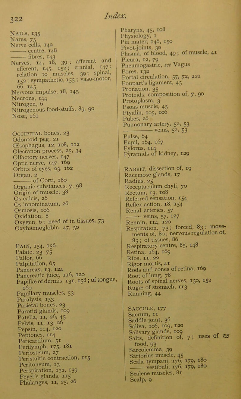 Nails. 135 Nares, 75 Nerve cells, 142 centre, 148 fibres, 143 Nerves, 14, 18, 39 ; afferent and efferent, 145, 152; cranial, 147; relation to muscles, 39; spinal, 152 ; sympathetic, 155 ; vaso-motor, 66, 14s Nervous impulse, 18, 145 Neurons, 144 Nitrogen, 6 Nitrogenous food-stuffs, 89, 90 Nose, 161 Occipital bones, 23 Odontoid peg, 21 CEsophagus, 12, 108, 112 Olecranon process, 25, 34 Olfactory nerves, 147 Optic nerve, 147, 169 Orbits of eyes, 23, 162 Organ, 2 of Corti, 180 Organic substances, 7, 98 Origin of muscle, 38 Os calcis, 26 Os innominatum, 26 Osmosis, 106 Oxidation, 8 Oxygen, 6 ; need of in tissues, 73 Oxyhaemoglobin, 47, 50 Pain, 154, 156 Palate, 23, 75 Pallor, 66 Palpitation, 65 Pancreas, 13, 124 Pancreatic juice, 116, 120 Papillae of dermis, 131, 158; of tongue, 160 Papillary muscles, 53 Paralysis, 153 Parietal bones, 23 Parotid glands, 109 Patella, ii, 26, 45 Pelvis, II, 13. 26 Pepsin, 114, 120 Peptones, 114 Pericardium, 51 Perilymph, 175, 181 Periosteum, 27 Peristaltic contraction, 115 Peritoneum, 13 Perspiration, 132, 139 Peyer’s glands, 115 Phalanges, ii, 25, 26 Pharynx, 45, 108 Physiology, i Pia mater, 146, 150 Pivot-joints, 30 Plasma, of blood, 49 ; of muscle, 41 Pleura, 12, 79 Pneumogas trie, see Vagus Pores, 132 Portal circulation, 57, 72. 121 Poupart’s ligament, 45 Pronation, 35 Proteids, composition of, 7, 90 Protoplasm, 3 Psoas muscle, 45 Ptyalin, 105, 106 Pubes, 26 Pulmonary artery, 52, 53 veins, 52, 53 Pulse, 64 Pupil, 164, 167 Pylorus, 114 Pyramids of kidney, 129 Rabbit, dissection of, 19 Racemose glands, 17 Radius, 25 Receptaculura chyli, 70 Rectum, 13, 108 Referred sensation, 154 Reflex action, 18, 154 Renal arteries, 57 veins, 57, 127 Rennin, 114, 120 Respiration, 73: forced, 83; mov^ ments of, 80; nervous regulation of, 85 : of tissues, 86 Respiratory centre, 85, 148 Retina, 164, 169 Ribs, II, 22 Rigor mortis, 41 Rods and cones of retina, 169 Root of lung, 78 Roots of spinal nerves, 150, 152 Rugae of stomach, 113 Running, 44 Saccule, 177 Sacrum, n Saddle joint, 36 Saliva, 106, 109, 120 Salivary glands, 109 Salts, definition of, 7; uses Of ay food, 93 Sarcolemma, 39 Sartorius muscle, 45 Scala tympani, 176, 179, 180 vestibuli, 176, 179, 180 Scalene muscles, 81 Scalp, 9