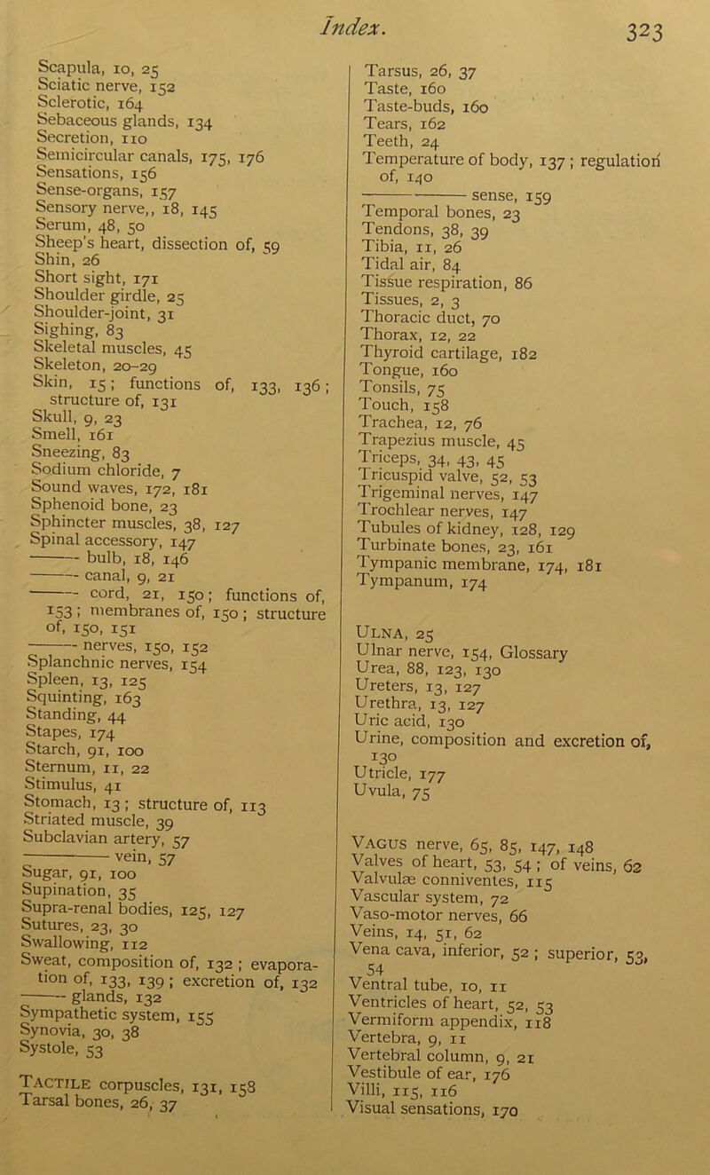 Scapula, 10, 25 Sciatic nerve, 152 Sclerotic, 164 Sebaceous glands, 134 Secretion, no Semicircular canals, 175, 176 Sensations, 156 Sense-organs, 157 Sensory nerve,, 18, 145 Serum, 48, 50 Sheep’s heart, dissection of, w Shin, 26 Short sight, 171 Shoulder girdle, 25 Shoulder-joint, 31 Sighing, 83 Skeletal muscles, 45 Skeleton, 20-29 Skin, 15; functions of, 133, 136; structure of, 131 Skull, 9, 23 Smell, 161 Sneezing, 83 Sodium chloride, 7 Sound waves, 172, 181 Sphenoid bone, 23 Sphincter muscles, 38, 127 Spinal accessory, 147 bulb, 18, 146 canal, 9, 21 cord, 21, 150; functions of, 153 : membranes of, 150 ; structure of, 150, 151 nerves, 150, 152 Splanchnic nerves, 154 Spleen, 13, 125 Squinting, 163 Standing, 44 Stapes, 174 Starch, 91, 100 Sternum, ii, 22 Stimulus, 41 Stomach, 13 ; structure of, 113 Striated muscle, 39 Subclavian artery, 57 vein, 57 Sugar, 91, 100 Supination, 35 Supra-renal bodies, 125, 127 Sutures, 23, 30 Swallowing, 112 Sweat, composition of, 132 ; evapora- tion of, 133, 139; excretion of, 132 glands, 132 Sympathetic system, 155 Synovia, 30, 38 Systole, 53 Tactile corpuscles, 131, icS Tarsal bones, 26, 37 Tarsus, 26, 37 Taste, 160 Taste-buds, 160 Tears, 162 Teeth, 24 Temperature of body, 137 ; regulation of, 140 sense, 159 Temporal bones, 23 Tendons, 38, 39 Tibia, ii, 26 Tidal air, 84 Tissue respiration, 86 Tissues, 2, 3 Thoracic duct, 70 Thorax, 12, 22 Thyroid cartilage, 182 Tongue, 160 Tonsils, 75 Touch, 158 Trachea, 12, 76 Trapezius muscle, 45 Triceps, 34, 43, 45 Tricuspid valve, 52, 53 Trigeminal nerves, 147 Trochlear nerves, 147 Tubules of kidney, 128, 129 Turbinate bones, 23, 161 Tympanic membrane, 174, 181 Tympanum, 174 Ulna, 25 Ulnar nerve, 154, Glossary Urea, 88, 123, 130 Ureters, 13, 127 Urethra, 13, 127 Uric acid, 130 Urine, composition and excretion of, 130 Utricle, 177 Uvula, 75 Vagus nerve, 65, 85, 147, 148 Valves of heart, 53, 54; of veins, 62 Valvulre connivenles, 115 Vascular system, 72 Vaso-motor nerves, 66 Veins, 14, 51, 62 Vena cava, inferior, 52 ; superior, 53, Ventral tube, 10, ii Ventricles of heart, 52, 53 Vermiform appendix, 118 Vertebra, 9, ii Vertebral column, 9, 21 Vestibule of ear, 176 Villi, 115, 116 Visual sensations, 170