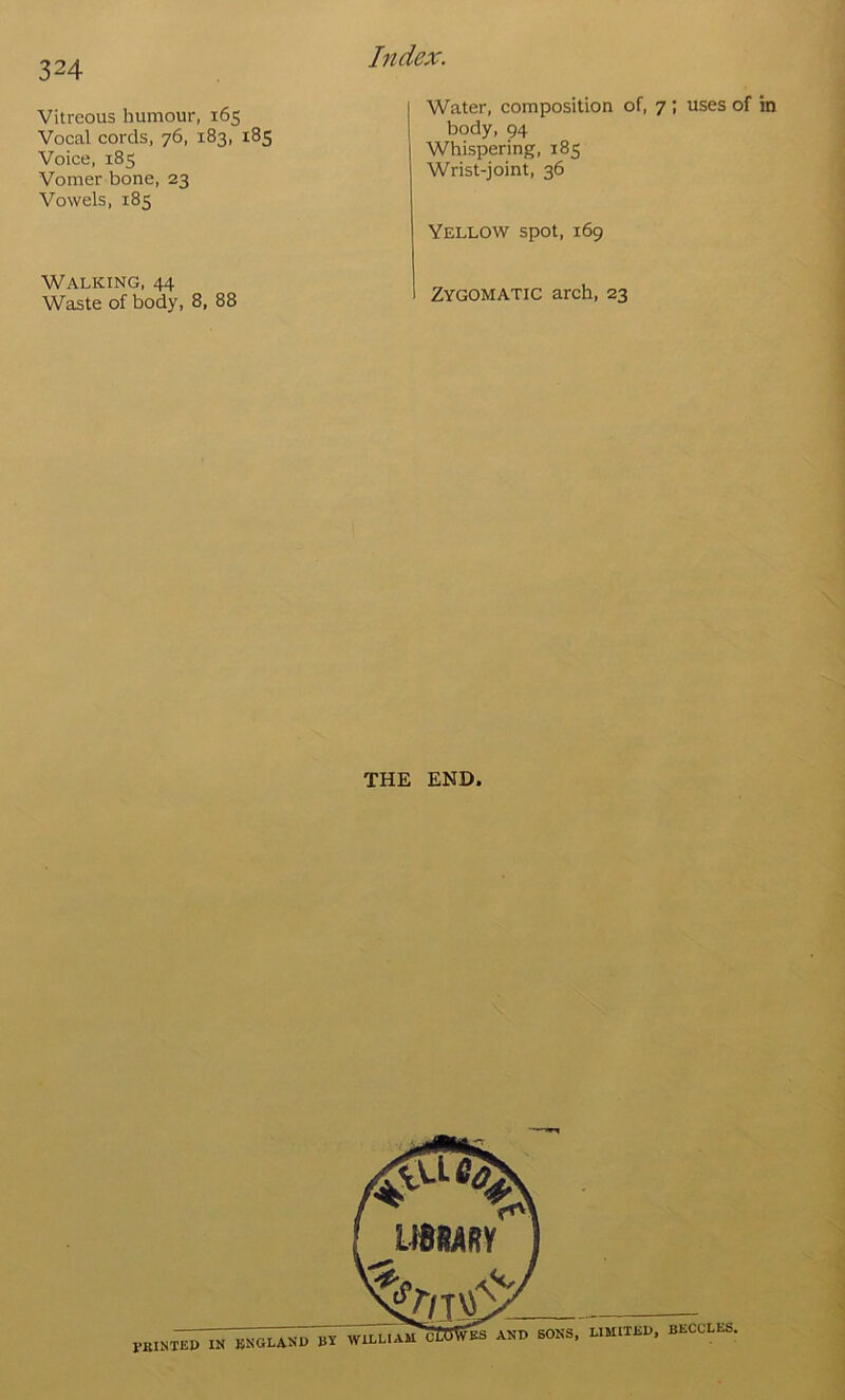 Vitreous humour, 165 Vocal cords, 76, 183, 185 Voice, 185 Vomer bone, 23 Vowels, 185 Water, composition of, 7 ; uses of body, 94 Whispering, 185 Wrist-joint, 36 Yellow spot, 169 Walking, 44 Waste of body, 8, 88 Zygomatic arch, 23 THE END. PBINTEP in BNOI-AND WIBLIAU ES AND SONS, LIMITED, BECCLES,