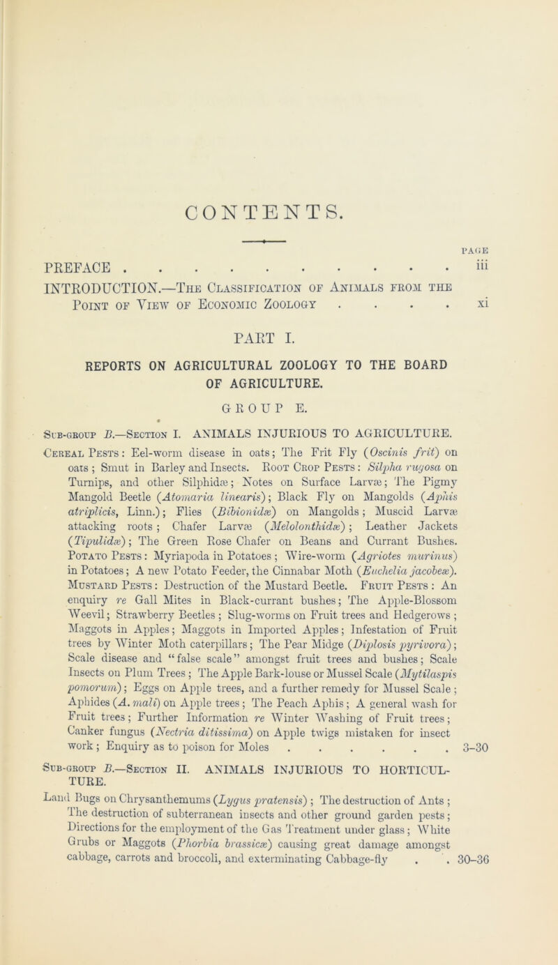 CONTENTS. PAGE PREFACE iii INTRODUCTION—The Classification of Animals from the Point of View of Economic Zoology xi PART I. REPORTS ON AGRICULTURAL ZOOLOGY TO THE BOARD OF AGRICULTURE. GROUP E. Sub-group B.—Section I. ANIMALS INJURIOUS TO AGRICULTURE. Cereal Pests : Eel-worm disease in oats; The Frit Fly (Oscinis frit) on oats ; Smut in Barley and Insects. Root Crop Pests : SilpjJia ruyosa on Turnips, and other Silphida?; Notes on Surface Larvae; I'he Pigmy Mangold Beetle (.Atomaria linearis); Black Fly on Mangolds (Aphis atriplicis, Linn.); Flies (Bibionidx) on Mangolds; Muscid Larvae attacking roots ; Chafer Larva? (.Melolonthidx); Leather Jackets (Tipulidx); The Green Rose Chafer on Beans and Currant Bushes. Potato Pests : Myriapoda in Potatoes ; Wire-worm (Agriotes murinus) in Potatoes; A new Potato Feeder, the Cinnabar Moth (Euchelia jacobex). Mustard Pests : Destruction of the Mustard Beetle. Fruit Pests : An enquiry re Gall Mites in Black-currant bushes; The Apple-Blossom Weevil; Strawberry Beetles ; Slug-worms on Fruit trees and Hedgerows ; Maggots in Apples; Maggots in Imported Apples; Infestation of Fruit trees by Winter Moth caterpillars; The Pear Midge (.Diplosis pyrivora); Scale disease and “ false scale ” amongst fruit trees and bushes; Scale Insects on Plum Trees ; The Apple Bark-louse or Mussel Scale (Mytilaspis pomorum); Eggs on Apple trees, and a further remedy for Mussel Scale ; Aphides (A. mall) on Apple trees ; The Peach Aphis; A general wash for Fruit trees; Further Information re Winter Washing of Fruit trees; Canker fungus (Nectria ditissima) on Apple twigs mistaken for insect work ; Enquiry as to poison for Moles ...... 3-30 Sub-group B.—Section II. ANIMALS INJURIOUS TO HORTICUL- TURE. Land Bugs on Chrysanthemums (Lygus pratensis) ; The destruction of Ants ; The destruction of subterranean insects and other ground garden pests; Directions for the employment of the Gas 't reatment under glass ; White Grubs or Maggots (Phorbia brassicx) causing great damage amongst cabbage, carrots and broccoli, and exterminating Cabbage-fly . . 30-36