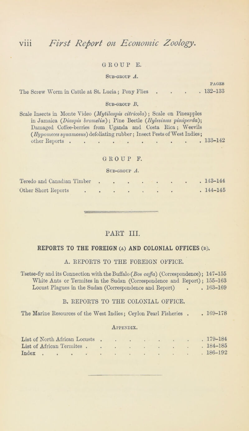 GROUP E. Sub-group A. PAGES The Screw Worm in Cattle at St. Lucia ; Pony Flies .... 132-133 Sub-group B. Scale Insects in Monte Video (Mytilaspis citricola) ; Scale on Pineapples in Jamaica (Diaspis bromelise); Pine Beetle (Ilylesirtus piniperda); Damaged Coffee-berries from Uganda and Costa Rica; Weevils ( Eypomeces squamosus) defoliating rubber; Insect Pests of West Indies; other Reports .......... 133-142 GROUP F. Sub-group A. Teredo and Canadian Timber ........ 143-144 Other Short Reports ....... . 144-145 PART III. REPORTS TO THE FOREIGN (a) AND COLONIAL OFFICES (b). A. REPORTS TO THE FOREIGN OFFICE. Tsetse-fly and its Connection with the Buffalo (Bos caffa) (Correspondence); 147-155 White Ants or Termites in the Sudan (Correspondence and Report) ; 155-163 Locust Plagues in the Sudan (Correspondence and Report) . . 163-169 B. REPORTS TO THE COLONIAL OFFICE. The Marine Resources of the West Indies; Ceylon Pearl Fisheries . Appendix. List of North African Locusts . List of African Termites . Index . ... . 169-178 179-184 184-185 186-192