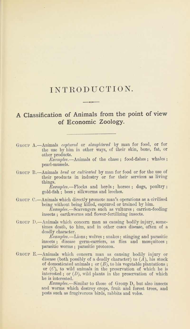 INTRODUCTION. A Classification of Animals from the point of view of Economic Zoology. Group A.—Animals captured or slaughtered by man for food, or for the use by him in other ways, of their skin, bone, fat, or other products. Examples.—Animals of the chase ; food-fishes ; whales ; pearl-mussels. Group B.—Animals bred or cultivated by man for food or for the use of their products in industry or for their services as living things. Examples.—Flocks and herds ; horses ; dogs, poultry ; gold-fish ; bees ; silkworms and leeches. Group C.—Animals which directly promote man’s operations as a civilised being without being killed, captured or trained by him. Examples.—Scavengers such as vultures ; carrion-feeding insects ; earthworms and flower-fertilizing insects. Group D.—Animals which concern man as causing bodily injury, some- times death, to him, and in other cases disease, often of a deadly character. Examples.—Lions; wolves ; snakes; stinging and parasitic insects; disease germ-carriers, as flies and mosquitoes ; parasitic worms ; parasitic protozoa. Group E.—Animals which concern man as causing bodily injury or disease (both possibly of a deadly character) to (A), his stock of domesticated animals ; or (B), to his vegetable plantations ; or (6'), to wild animals in the preservation of which he is interested ; or (D), wild plants in the preservation of which he is interested. Examples.—Similar to those of Group D, but also insects and worms which destroy crops, fruit and forest trees, and pests such as frugivorous birds, rabbits and voles.