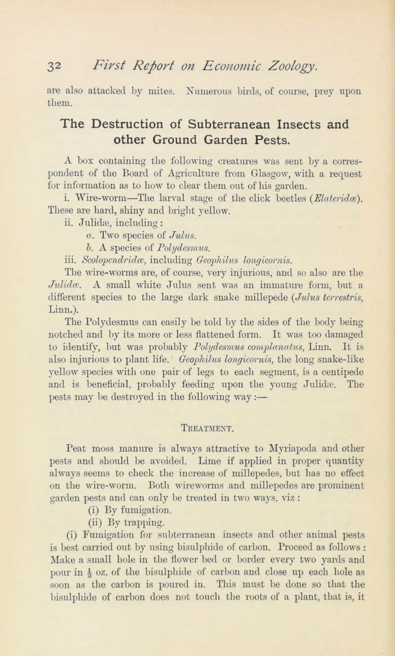 are also attacked by mites. Numerous birds, of course, prey upon them. The Destruction of Subterranean Insects and other Ground Garden Pests. A box containing the following creatures was sent by a corres- pondent of the Board of Agriculture from Glasgow, with a request for information as to how to clear them out of his garden. i. Wire-worm—The larval stage of the click beetles (ElcUeridce). These are hard, shiny and bright yellow. ii. Julidae, including: a. Two species of Julies. b. A species of Polydesmus. iii. Scolopcndridce, including GeopMlus longicornis. The wire-worms are, of course, very injurious, and so also are the Julidce. A small white Julus sent was an immature form, but a different species to the large dark snake millepede {Julus terrestris, Linn.). The Polydesmus can easily be told by the sides of the body being notched and by its more or less flattened form. It was too damaged to identify, but was probably Polydesmus complanatus, Linn. It is also injurious to plant life.' Geopliilus longicornis, the long snake-like yellow species with one pair of legs to each segment, is a centipede and is beneficial, probably feeding upon the young Julida?. The pests may be destroyed in the following way:— Treatment. Peat moss manure is always attractive to Myriapoda and other pests and should be avoided. Lime if applied in proper quantity always seems to check the increase of millepedes, but has no effect on the wire-worm. Both wireworms and millepedes are prominent garden pests and can only be treated in two ways, viz : (i) By fumigation. (ii) By trapping. (i) Fumigation for subterranean insects and other animal pests is best carried out by using bisulphide of carbon. Proceed as follows : Make a small hole in the flower bed or border every two yards and pour in J oz. of the bisulphide of carbon and close up each hole as soon as the carbon is poured in. This must be done so that the bisulphide of carbon does not touch the roots of a plant, that is, it