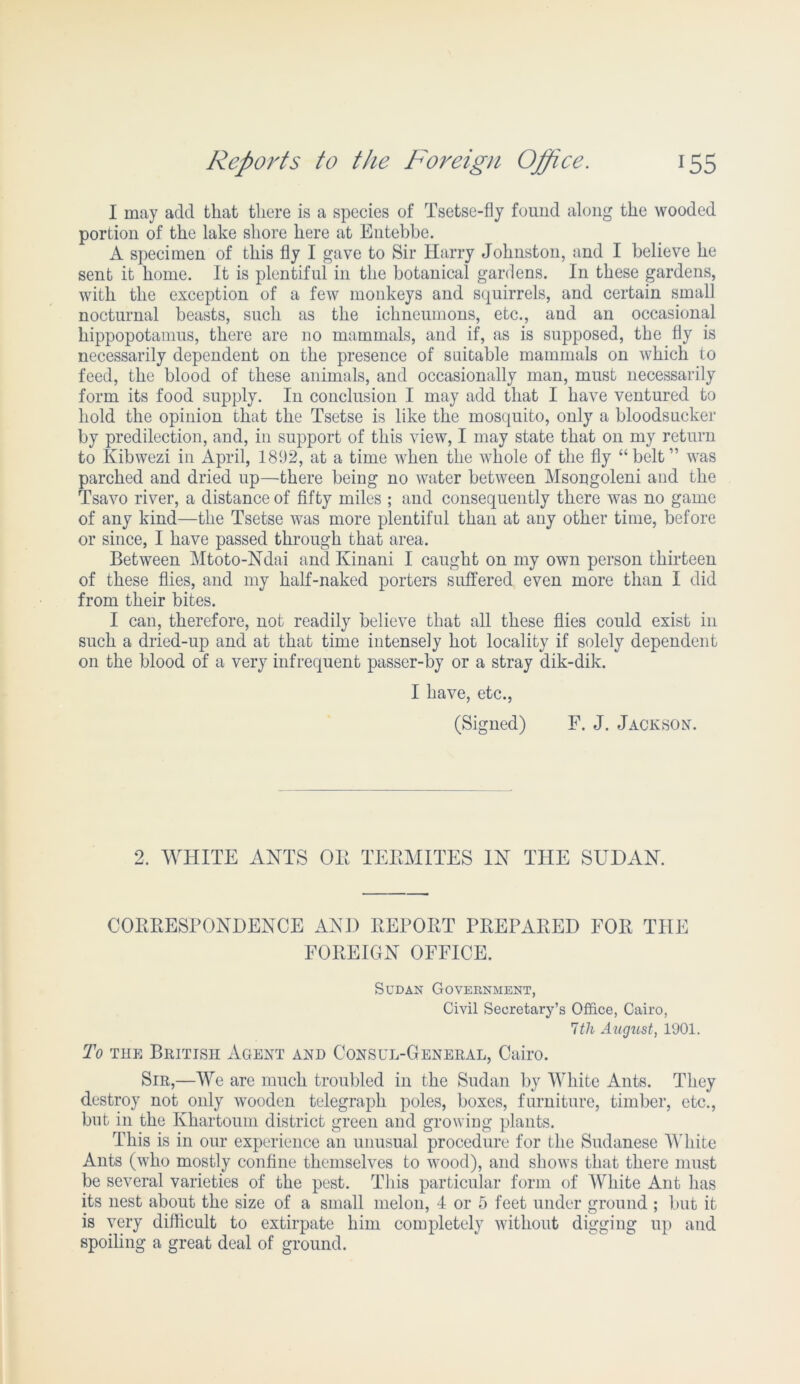 I may add that there is a species of Tsetse-fly found along the wooded portion of the lake shore here at Entebbe. A specimen of this fly I gave to Sir Harry Johnston, and I believe he sent it home. It is plentiful in the botanical gardens. In these gardens, with the exception of a few monkeys and squirrels, and certain small nocturnal beasts, such as the ichneumons, etc., and an occasional hippopotamus, there are no mammals, and if, as is supposed, the fly is necessarily dependent on the presence of suitable mammals on which to feed, the blood of these animals, and occasionally man, must necessarily form its food supply. In conclusion I may add that I have ventured to hold the opinion that the Tsetse is like the mosquito, only a bloodsucker by predilection, and, in support of this view, I may state that on my return to Kibwezi in April, 1892, at a time when the whole of the fly “belt” was parched and dried up—there being no water between Msongoleni and the Tsavo river, a distance of fifty miles ; and consequently there was no game of any kind—the Tsetse was more plentiful than at any other time, before or since, I have passed through that area. Between Mtoto-Ndai and Kinani I caught on my own person thirteen of these flies, and my half-naked porters suffered even more than I did from their bites. I can, therefore, not readily believe that all these flies could exist in such a dried-up and at that time intensely hot locality if solely dependent on the blood of a very infrequent passer-by or a stray dik-dik. I have, etc., (Signed) F. J. Jackson. 2. WHITE ANTS OE TEEMITES IN THE SUDAN. COEEESPONDENCE AND EEPOET PEEPAEED FOE THE FOEEIGN OFFICE. Sudan Govebnment, Civil Secretary’s Office, Cairo, Itli August, 1901. To the British Agent and Consul-General, Cairo. Sir,—We are much troubled in the Sudan by White Ants. They destroy not only wooden telegraph poles, boxes, furniture, timber, etc., but in the Khartoum district green and growing plants. This is in our experience an unusual procedure for the Sudanese White Ants (who mostly confine themselves to wood), and shows that there must be several varieties of the pest. This particular form of White Ant has its nest about the size of a small melon, 4 or 5 feet under ground ; but it is very difficult to extirpate him completely without digging up and spoiling a great deal of ground.