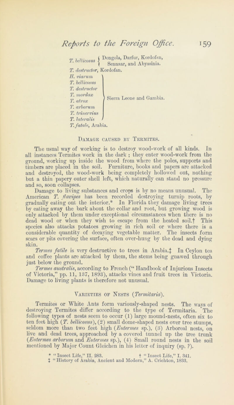 j Dongola, Darfur, Kordofan, ( Sennaar, and Abyssinia. destructor, Kordofan. viarum bellicosus destructor mordax atrox arbor urn trinervius lateralis fatale, Arabia. T. bellicosus T. H. T. T. T. T. T. T. T. T. > Sierra Leone and Gambia. Damage caused by Termites. The usual way of working is to destroy wood-work of all kinds. In all instances Termites work in the dark ; they enter wood-work from the ground, working up inside the wood from where the poles, supports and timbers are placed in the soil. Furniture, books and papers are attacked and destroyed, the wood-work being completely hollowed out, nothing but a thin papery outer shell left, which naturally can stand no pressure and so, soon collapses. Damage to living substances and crops is by no means unusual. The American T. ftavipes has been recorded destroying turnip roots, by gradually eating out the interior.* In Florida they damage living trees by eating away the bark about the collar and root, but growing wood is only attacked by them under exceptional circumstances when there is no dead wood or when they wish to escape from the heated soil.f This species also attacks potatoes growing in rich soil or where there is a considerable quantity of decaying vegetable matter. The insects form scars or pits covering the surface, often over-hung by the dead and dying skin. Termes futile is very destructive to trees in Arabia.! In Ceylon tea and coffee plants are attacked by them, the stems being gnawed through just below the ground. Termes australis, according to French (“ Handbook of Injurious Insects of Victoria,” pp. 11, 187, 1893), attacks vines and fruit trees in Victoria. Damage to living plants is therefore not unusual. Varieties of Nests (Termitaria). Termites or White Ants form variously-shaped nests. The ways of destroying Termites differ according to the type of Termitaria. The following types of nests seem to occur (1) large mound-nests, often six to ten feet high (T. bellicosus), (2) small dome-shaped nests over tree stumps, seldom more than two feet high (Eutermes sp.), (3) Arboreal nests, on live and dead trees, approached by a covered tunnel up the tree trunk {Eutermes arborum and Eutermes sp.), (4) Small round nests in the soil mentioned by Major Count Gleichen in his letter of inquiry (sp. ?). * “ Insect Life,” II. 283. f “ Insect Life,” I. 341. X “ History of Arabia, Ancient and Modern,” A. Crichton, 1833.