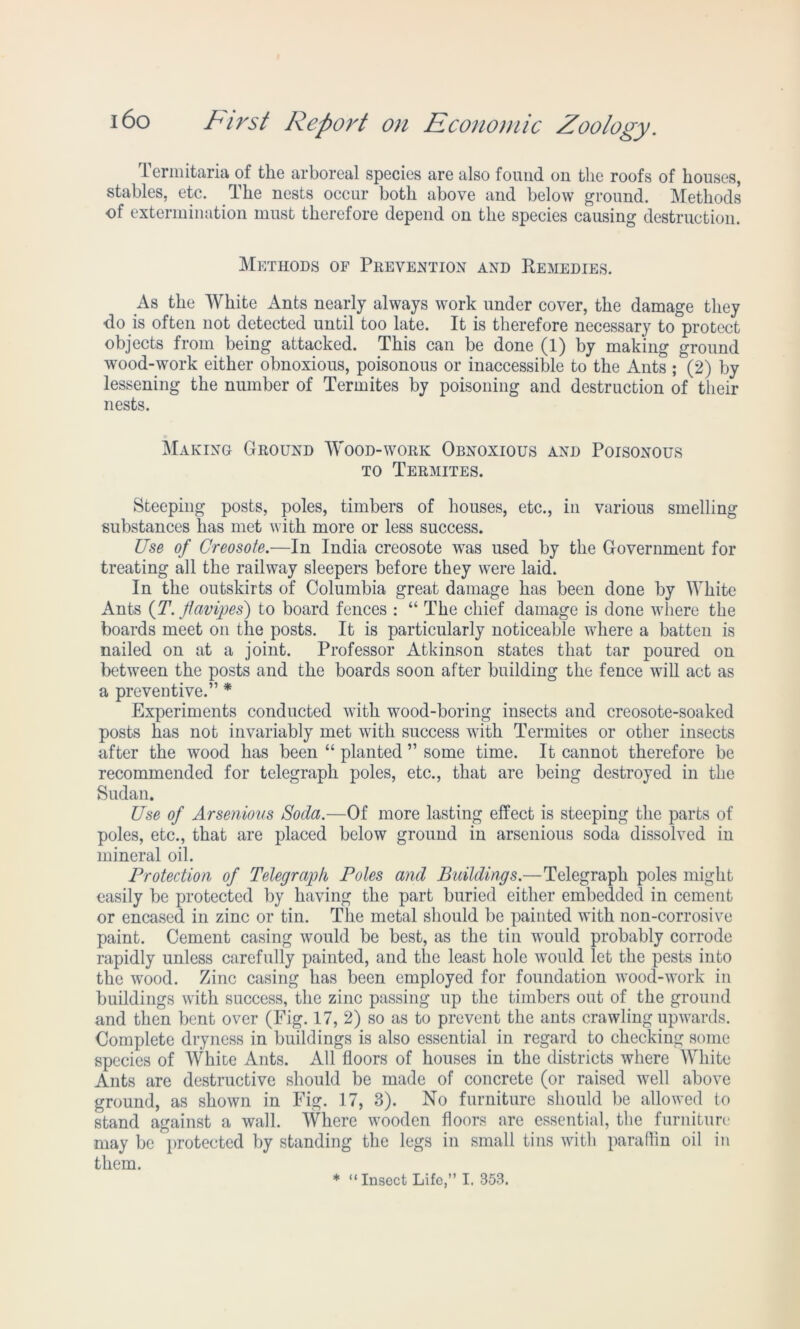 Termitaria of the arboreal species are also found on the roofs of houses, stables, etc. The nests occur both above and below ground. Methods of extermination must therefore depend on the species causing destruction. Methods of Prevention and Remedies. As the White Ants nearly always work under cover, the damage they do is often not detected until too late. It is therefore necessary to protect objects from being attacked. This can be done (1) by making ground wood-work either obnoxious, poisonous or inaccessible to the Ants ; (2) by lessening the number of Termites by poisoning and destruction of their nests. Making Ground Wood-work Obnoxious and Poisonous to Termites. Steeping posts, poles, timbers of houses, etc., in various smelling substances has met with more or less success. Use of Creosote.—In India creosote was used by the Government for treating all the railway sleepers before they were laid. In the outskirts of Columbia great damage has been done by White Ants (T. flavipes') to board fences : “ The chief damage is done where the boards meet on the posts. It is particularly noticeable where a batten is nailed on at a joint. Professor Atkinson states that tar poured on between the posts and the boards soon after building the fence will act as a preventive.” * Experiments conducted with wood-boring insects and creosote-soaked posts has not invariably met with success with Termites or other insects after the wood has been “ planted ” some time. It cannot therefore be recommended for telegraph poles, etc., that are being destroyed in the Sudan. Use of Arsenious Soda.—Of more lasting effect is steeping the parts of poles, etc., that are placed below ground in arsenious soda dissolved in mineral oil. Protection of Telegraph Poles and Buildings.—Telegraph poles might easily be protected by having the part buried either embedded in cement or encased in zinc or tin. The metal should be painted with non-corrosive paint. Cement casing would be best, as the tin would probably corrode rapidly unless carefully painted, and the least hole would let the pests into the wood. Zinc casing has been employed for foundation wood-work in buildings with success, the zinc passing up the timbers out of the ground and then bent over (Fig. 17, 2) so as to prevent the ants crawling upwards. Complete dryness in buildings is also essential in regard to checking some species of White Ants. All floors of houses in the districts where White Ants are destructive should be made of concrete (or raised well above ground, as shown in Fig. 17, 3). No furniture should be allowed to stand against a wall. Where wooden floors are essential, the furniture may be protected by standing the legs in small tins with paraffin oil in them. * “Insect Life,” I. 353.