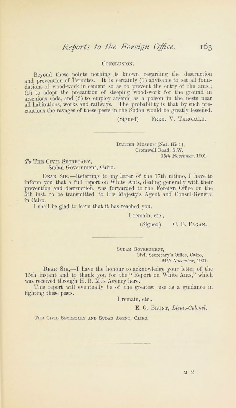 Conclusion. Beyond these points nothing is known regarding the destruction and prevention of Termites. It is certainly (1) advisable to set all foun- dations of wood-work in cement so as to prevent the entry of the ants ; (2) to adopt the precaution of steeping wood-work for the ground in arsenious soda, and (3) to employ arsenic as a poison in the nests near all habitations, works and railways. The probability is that by such pre- cautions the ravages of these pests in the Sudan would be greatly lessened. (Signed) Fred. V. Theobald. To The Civil Secretary, Sudan Government, Cairo. British Museum (Nat. Hist.), Cromwell Road, S.W. 15th November, 1901. Dear Sir,—Referring to my letter of the 17th ultimo, I have to inform you that a full report on AVhite Ants, dealing generally with their prevention and destruction, was forwarded to the Foreign Office on the 5th inst. to be transmitted to His Majesty’s Agent and Consul-General in Cairo. I shall be glad to learn that it has reached you. I remain, etc., (Signed) C. E. Fagan. Sudan Government, Civil Secretary’s Office, Cairo, 21th November, 1901. Dear Sir,—I have the honour to acknowledge your letter of the 15th instant and to thank you for the “ Report on AVhite Ants,” which was received through H. B. M.’s Agency here. This report will eventually be of the greatest use as a guidance in fighting these pests. I remain, etc., E. G. Blunt, Lieut-Colonel. The Civil Secretary and Sudan Agent, Cairo.