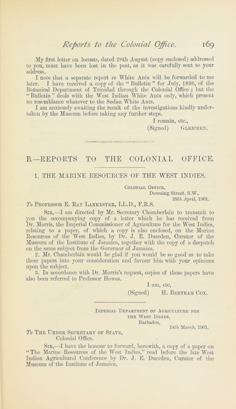 My first letter on locusts, dated 28th August (copy enclosed) addressed to you, must have been lost iu the post, as it was carefully sent to your address. I note that a separate report re White Ants will be forwarded to me later. I have received a copy of the “ Bulletin” for July, 189(>, of the Botanical Department of Trinidad through the Colonial Office ; but the “ Bulletin ” deals with the West Indian White Ants only, which present no resemblance whatever to the Sudan White Ants. I am anxiously awaiting the result of the investigations kindly under- taken by the Museum before taking any further steps. I remain, etc., (Signed) Gleichex. B.—REPORTS TO THE COLONIAL OFFICE. 1. THE MARINE RESOURCES OE THE WEST INDIES. Colonial Office, Downing Street, S.W., 29th April, 1901. To Professor E. Ray Lankester, LL.D., F.R.S. Sir,—I am directed by Mr. Secretary Chamberlain to transmit to you the occompanying copy of a letter which he has received from Dr. Morris, the Imperial Commissioner of Agriculture for the West Indies, relating to a paper, of which a copy is also enclosed, on the Marine Resources of the West Indies, by Dr. J. E. Duerden, Curator of the Museum of the Institute of Jamaica, together with the copy of a despatch on the same subject from the Governor of Jamaica. 2. Mr. Chamberlain would be glad if you would be so good as to take these papers into your consideration and favour him with your opinions upon the subject. 3. I11 accordance with Dr. Morris’s request, copies of these papers have also been referred to Professor Howes. I am, etc, (Signed) H. Bertram Cox. Imperial Department of Agriculture for the West Indies, Barbados, lith 'March, 1901. To The Under Secretary of State, Colonial Office. Sir,—I have the honour to forward, herewith, a copy of a paper on “ The Marine Resources of the West Indies.” read before the late West Indian Agricultural Conference by Dr. J. E. Duerden, Curator of the Museum of the Institute of Jamaica.