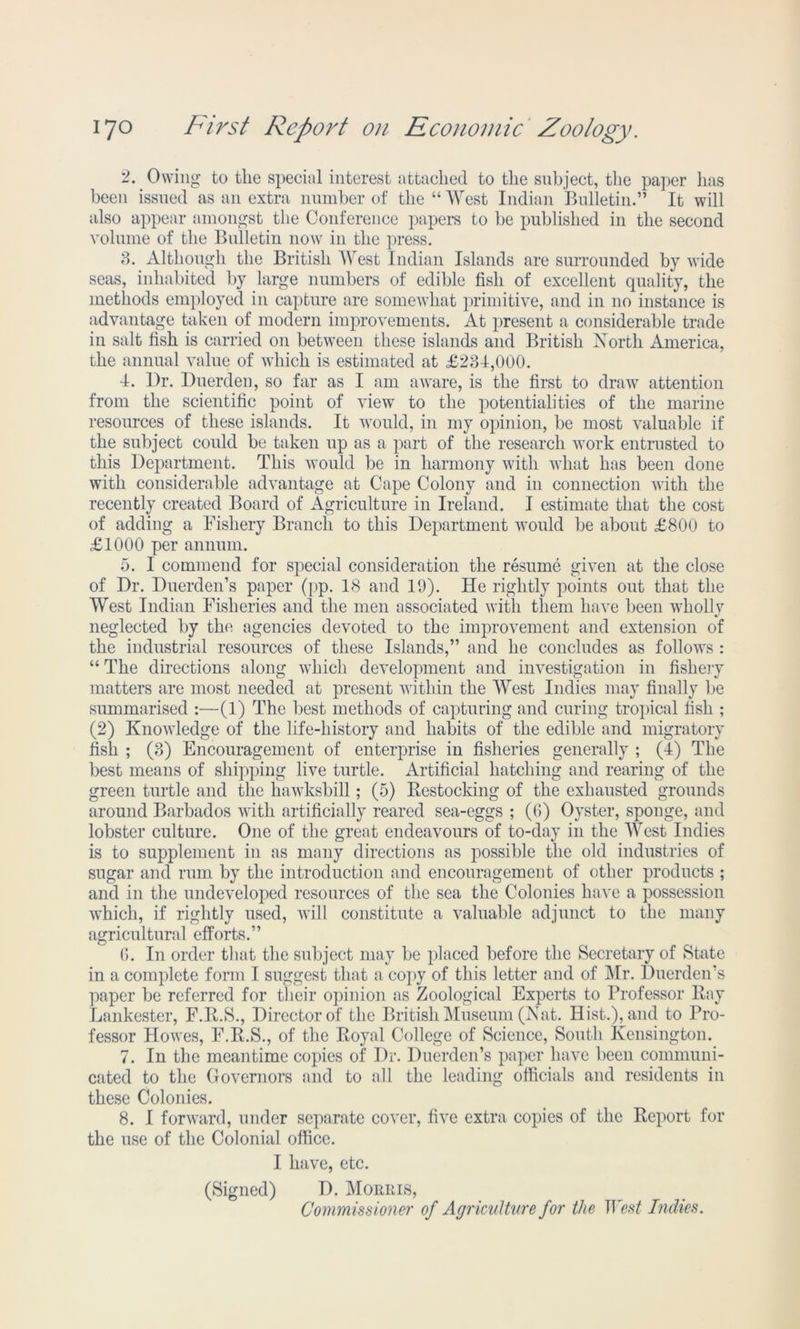 2. Owing to the special interest attached to the subject, the paper has been issued as an extra number of the “West Indian Bulletin.” It will also appear amongst the Conference papers to be published in the second volume of the Bulletin now in the press. 3. Although the British West Indian Islands are surrounded by wide seas, inhabited by large numbers of edible fish of excellent quality, the methods employed in capture are somewhat primitive, and in no instance is advantage taken of modern improvements. At present a considerable trade in salt fish is carried on between these islands and British North America, the annual value of which is estimated at £234,000. 4. Dr. Duerden, so far as I am aware, is the first to draw attention from the scientific point of view to the potentialities of the marine resources of these islands. It would, in my opinion, be most valuable if the subject could be taken up as a part of the research work entrusted to this Department. This would be in harmony with what has been done with considerable advantage at Cape Colony and in connection with the recently created Board of Agriculture in Ireland. I estimate that the cost of adding a Fishery Branch to this Department would be about £800 to £1000 per annum. 5. I commend for special consideration the resume given at the close of Dr. Duerden’s paper (pp. 18 and 19). He rightly points out that the West Indian Fisheries and the men associated with them have been wholly neglected by the agencies devoted to the improvement and extension of the industrial resources of these Islands,” and he concludes as follows : “ The directions along which development and investigation in fishery matters are most needed at present within the West Indies may finally be summarised :—(1) The best methods of capturing and curing tropical fish ; (2) Knowledge of the life-history and habits of the edible and migratory fish ; (3) Encouragement of enterprise in fisheries generally ; (4) The best means of shipping live turtle. Artificial hatching and rearing of the green turtle and the hawksbill; (5) Restocking of the exhausted grounds around Barbados with artificially reared sea-eggs ; (6) Oyster, sponge, and lobster culture. One of the great endeavours of to-day in the West Indies is to supplement in as many directions as possible the old industries of sugar and rum by the introduction and encouragement of other products ; and in the undeveloped resources of the sea the Colonies have a possession which, if rightly used, will constitute a valuable adjunct to the many agricultural efforts.” (*>. In order that the subject may be placed before the Secretary of State in a complete form I suggest that a copy of this letter and of Mr. Duerden’s paper be referred for their opinion as Zoological Experts to Professor Ray Lankester, F.R.S., Director of the British Museum (Nat. Hist.), and to Pro- fessor Howes, F.R.S., of the Royal College of Science, South Kensington. 7. In the meantime copies of Dr. Duerden’s paper have been communi- cated to the Governors and to all the leading officials and residents in these Colonies. 8. I forward, under separate cover, five extra copies of the Report for the use of the Colonial office. I have, etc. (Signed) D. Morris, Commissi oner of Agriculture for the West Indies.